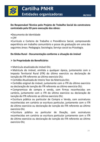 Cartilha PNHR 
Entidades organizadoras 08/2012 
Do Responsável Técnico pelo Projeto de Trabalho Social da construtora 
contratada pela EO para execução das obras: 
•Documento de Identidade 
• CPF 
•Currículo e Carteira de Trabalho e Previdência Social, comprovando 
experiência em trabalho comunitário e posse de graduação em uma das 
seguintes áreas: Pedagogia; Sociologia; Serviço social ou Psicologia. 
Da Gleba Rural - Documentação conforme a situação do imóvel 
 Se Propriedade do Beneficiário: 
• Matrícula atualizada do imóvel OU; 
• Matrícula do imóvel, emitida a qualquer época, juntamente com o 
Imposto Territorial Rural (ITR) do último exercício ou declaração de 
isenção do ITR referente ao último exercício OU; 
• Certidão Atualizada de Inteiro Teor da Matrícula OU; 
• Certidão original do imóvel, juntamente com o ITR do último exercício 
ou declaração de isenção do ITR referente ao último exercício OU; 
• Compromisso de compra e venda, com firmas reconhecidas em 
cartório, juntamente com o ITR do último exercício ou declaração de 
isenção do ITR referente ao último exercício OU; 
• Escritura pública ou particular de Compra e Venda, com assinaturas 
reconhecidas em cartório se escritura particular, juntamente com o ITR 
do último exercício ou declaração de isenção do ITR referente ao último 
exercício OU; 
• Escritura pública ou particular de Doação, com assinaturas 
reconhecidas em cartório se escritura particular juntamente com o ITR 
do último exercício ou declaração de isenção do ITR referente ao último 
exercício OU; 
24 
 