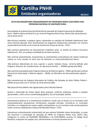 Cartilha PNHR 
Entidades organizadoras 08/2012 
AUTO-DECLARAÇÃO PARA ENQUADRAMENTO NO PROGRAMA MINHA CASA MINHA VIDA 
PROGRAMA NACIONAL DE HABITAÇÃO RURAL 
Na qualidade de proponente(s) beneficiário(s) de operação do Programa Nacional de Habitação 
Rural - PNHR no Banco do Brasil S.A, por meio do Programa Minha Casa, Minha Vida, declaro(amos), 
sob as penas da lei: 
Não ter(mos) recebido, a qualquer época, subvenções ou subsídios de finalidade habitacional, bem 
como ter(mos) figurado como beneficiário(s) de programas habitacionais lastreados nos recursos 
orçamentários da União ou do Fundo de Garantia do Tempo de Serviço – FGTS; 
Não ser(mos) detentor(es) de financiamento imobiliário ativo, no âmbito do Sistema Financeiro 
Habitacional - SFH, em qualquer localidade do território nacional; 
Não ser(mos) proprietário(s), cessionário(s) ou promitente(s) comprador(es) de imóvel residencial 
urbano ou rural, situado no atual local de domicílio ou onde pretendo(emos) fixá-lo; 
Não ser(mos) detentor(es) de área superior a quatro módulos fiscais, na forma definida pelo 
Programa Nacional de Fortalecimento da Agricultura Familiar – PRONAF, gerido pelo MDA; 
Não ser(mos) assentado(s) pelo Programa Nacional de Reforma Agrária – PNRA, gerido pelo Instituto 
Nacional de Colonização e Reforma Agrária – INCRA, do Ministério do Desenvolvimento Agrário – 
MDA; 
Não constar(armos) do Cadastro Informativo de Créditos não Quitados do Setor Público Federal – 
CADIN, de que trata a Lei nº 10.522, de 19 de julho de 2002; 
27 
Não possuir(irmos) débitos não regularizados junto à Receita Federal. 
Quanto a destinação do imóvel objeto desta proposta, conforme endereços, plantas e projetos 
apresentados , assim como a coordenada geográfica de sua localização, declaro: 
________________________________________________________________________________, 
Declaro(amos) destinar-se à minha(nossa) residência e ainda, que se localiza ou no município onde 
comprovadamente exerço(emos) minha(nossa) ocupação principal, incluindo-se os municípios 
limítrofes e os integrantes da mesma região metropolitana, ou no município onde comprovo(amos) 
residir na forma estabelecida no Manual de Moradia Própria – FGTS. 
Estou(amos) suficientemente esclarecido(s) de que eventual falsidade nestas declarações, as quais 
são essenciais à contratação da operação de PNHR no Programa Minha Casa, Minha Vida, 
configuram os crimes de FALSIDADE IDEOLÓGICA e de ESTELIONATO, previsto no Código Penal 
Brasileiro, ensejando nas sanções civis, administrativas e criminais previstas em lei. 
 