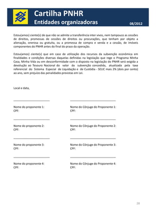 Cartilha PNHR 
Entidades organizadoras 08/2012 
Estou(amos) ciente(s) de que não se admite a transferência inter vivos, nem tampouco as cessões 
de direitos, promessas de cessões de direitos ou procurações, que tenham por objeto a 
alienação, onerosa ou gratuita, ou a promessa de compra e venda e a cessão, de imóveis 
componentes do PNHR antes do final do prazo da operação. 
Estou(amos) ciente(s) que em caso de utilização dos recursos da subvenção econômica em 
finalidades e condições diversas daquelas definidas na legislação que rege o Programa Minha 
Casa, Minha Vida ou em desconformidade com o disposto na legislação do PNHR será exigida a 
devolução ao Tesouro Nacional do valor da subvenção concedida, atualizada pela taxa 
referencial do Sistema Especial de Liquidação e de Custódia - SELIC mais 2% (dois por cento) 
ao ano, sem prejuízo das penalidades previstas em Lei. 
Local e data, 
_______________________ _____________________________ 
Nome do proponente 1: Nome do Cônjuge do Proponente 1: 
CPF: CPF: 
28 
_______________________ _____________________________ 
Nome do proponente 2: Nome do Cônjuge do Proponente 2: 
CPF: CPF: 
_______________________ _____________________________ 
Nome do proponente 3: Nome do Cônjuge do Proponente 3: 
CPF: CPF: 
_______________________ _____________________________ 
Nome do proponente 4: Nome do Cônjuge do Proponente 4: 
CPF: CPF: 
 