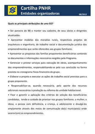 Cartilha PNHR 
Entidades organizadoras 08/2012 
Quais as principais atribuições de uma EO? 
• Ser parceira do BB e manter seu cadastro, de seus sócios e dirigentes 
atualizados. 
• Apresentar modelos das moradias rurais, respectivos projetos de 
arquitetura e engenharia, de trabalho social e documentação jurídica dos 
empreendimentos que serão oferecidos aos grupos familiares. 
• Apresentar as propostas das famílias proponentes beneficiárias contendo 
os documentos e informações necessárias exigidos pelo Programa. 
• Gerenciar e prestar serviços para execução de obras, acompanhamento 
dos empreendimentos, responsabilizando-se pela ssuuaa ccoonncclluussããoo nnaa ffoorrmmaa 
prevista no cronograma físico-financeiro do grupo. 
• Elaborar o projeto e executar as ações de trabalho social previstas para o 
grupo proponente. 
• Responsabilizar-se, quando necessário, pelo aporte dos recursos 
adicionais necessários à produção ou reforma da unidade habitacional. 
• Fixar e garantir a aplicação dos critérios de seleção dos beneficiários 
candidatos, tendo o cuidado de priorizar nos grupos familiares: a mulher, o 
idoso, a pessoa com deficiência, a criança, o adolescente e divulgá-los 
amplamente através dos meios de comunicação do(s) município(s) onde 
ocorrer(em) os empreendimentos. 
7 
 