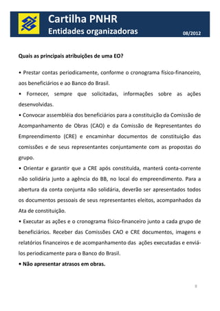Cartilha PNHR 
Entidades organizadoras 08/2012 
Quais as principais atribuições de uma EO? 
• Prestar contas periodicamente, conforme o cronograma físico-financeiro, 
aos beneficiários e ao Banco do Brasil. 
• Fornecer, sempre que solicitadas, informações sobre as ações 
desenvolvidas. 
• Convocar assembléia dos beneficiários para a constituição da Comissão de 
Acompanhamento de Obras (CAO) e da Comissão de Representantes do 
Empreendimento (CRE) e encaminhar documentos de constituição das 
comissões e de seus representantes conjuntamente com as propostas do 
ggrruuppoo.. 
• Orientar e garantir que a CRE após constituída, manterá conta-corrente 
não solidária junto a agência do BB, no local do empreendimento. Para a 
abertura da conta conjunta não solidária, deverão ser apresentados todos 
os documentos pessoais de seus representantes eleitos, acompanhados da 
Ata de constituição. 
• Executar as ações e o cronograma físico-financeiro junto a cada grupo de 
beneficiários. Receber das Comissões CAO e CRE documentos, imagens e 
relatórios financeiros e de acompanhamento das ações executadas e enviá-los 
periodicamente para o Banco do Brasil. 
• Não apresentar atrasos em obras. 
8 
 