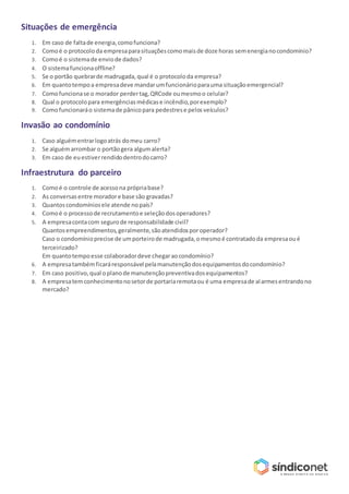 Situações de emergência
1. Em caso de faltade energia,comofunciona?
2. Comoé o protocoloda empresaparasituaçõescomomaisde doze horas semenergianocondomínio?
3. Comoé o sistemade enviode dados?
4. O sistemafuncionaoffline?
5. Se o portão quebrarde madrugada,qual é o protocoloda empresa?
6. Em quantotempoa empresadeve mandarumfuncionárioparauma situaçãoemergencial?
7. Comofuncionase o morador perdertag,QRCode oumesmoo celular?
8. Qual o protocolopara emergênciasmédicase incêndio,porexemplo?
9. Comofuncionaráo sistemade pânicopara pedestrese pelosveículos?
Invasão ao condomínio
1. Caso alguémentrarlogoatrás domeu carro?
2. Se alguémarrombar o portãogera algumalerta?
3. Em caso de euestiverrendidodentrodocarro?
Infraestrutura do parceiro
1. Comoé o controle de acessona própriabase?
2. As conversasentre moradore base são gravadas?
3. Quantoscondomíniosele atende nopaís?
4. Comoé o processode recrutamentoe seleçãodosoperadores?
5. A empresacontacom segurode responsabilidade civil?
Quantosempreendimentos,geralmente,sãoatendidosporoperador?
Caso o condomínioprecise de umporteirode madrugada,omesmoé contratadoda empresaoué
terceirizado?
Em quantotempoesse colaboradordeve chegaraocondomínio?
6. A empresatambémficaráresponsável pelamanutençãodosequipamentosdocondomínio?
7. Em caso positivo,qual oplanode manutençãopreventivadosequipamentos?
8. A empresatemconhecimentonosetorde portariaremotaou é uma empresade alarmesentrandono
mercado?
 