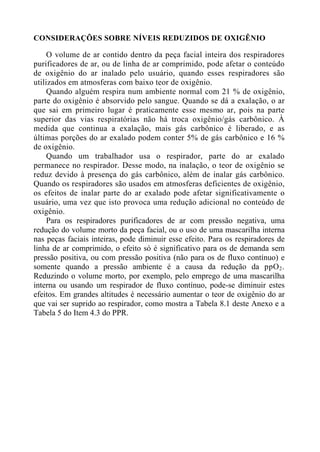 CONSIDERAÇÕES SOBRE NÍVEIS REDUZIDOS DE OXIGÊNIO

O volume de ar contido dentro da peça facial inteira dos respiradores
purificadores de ar, ou de linha de ar comprimido, pode afetar o conteúdo
de oxigênio do ar inalado pelo usuário, quando esses respiradores são
utilizados em atmosferas com baixo teor de oxigênio.
Quando alguém respira num ambiente normal com 21 % de oxigênio,
parte do oxigênio é absorvido pelo sangue. Quando se dá a exalação, o ar
que sai em primeiro lugar é praticamente esse mesmo ar, pois na parte
superior das vias respiratórias não há troca oxigênio/gás carbônico. À
medida que continua a exalação, mais gás carbônico é liberado, e as
últimas porções do ar exalado podem conter 5% de gás carbônico e 16 %
de oxigênio.
Quando um trabalhador usa o respirador, parte do ar exalado
permanece no respirador. Desse modo, na inalação, o teor de oxigênio se
reduz devido à presença do gás carbônico, além de inalar gás carbônico.
Quando os respiradores são usados em atmosferas deficientes de oxigênio,
os efeitos de inalar parte do ar exalado pode afetar significativamente o
usuário, uma vez que isto provoca uma redução adicional no conteúdo de
oxigênio.
Para os respiradores purificadores de ar com pressão negativa, uma
redução do volume morto da peça facial, ou o uso de uma mascarilha interna
nas peças faciais inteiras, pode diminuir esse efeito. Para os respiradores de
linha de ar comprimido, o efeito só é significativo para os de demanda sem
pressão positiva, ou com pressão positiva (não para os de fluxo contínuo) e
somente quando a pressão ambiente é a causa da redução da ppO 2 .
Reduzindo o volume morto, por exemplo, pelo emprego de uma mascarilha
interna ou usando um respirador de fluxo contínuo, pode-se diminuir estes
efeitos. Em grandes altitudes é necessário aumentar o teor de oxigênio do ar
que vai ser suprido ao respirador, como mostra a Tabela 8.1 deste Anexo e a
Tabela 5 do Item 4.3 do PPR.

 