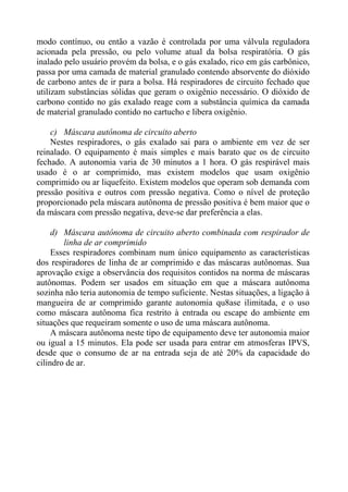 modo contínuo, ou então a vazão é controlada por uma válvula reguladora
acionada pela pressão, ou pelo volume atual da bolsa respiratória. O gás
inalado pelo usuário provém da bolsa, e o gás exalado, rico em gás carbônico,
passa por uma camada de material granulado contendo absorvente do dióxido
de carbono antes de ir para a bolsa. Há respiradores de circuito fechado que
utilizam substâncias sólidas que geram o oxigênio necessário. O dióxido de
carbono contido no gás exalado reage com a substância química da camada
de material granulado contido no cartucho e libera oxigênio.
c) Máscara autônoma de circuito aberto
Nestes respiradores, o gás exalado sai para o ambiente em vez de ser
reinalado. O equipamento é mais simples e mais barato que os de circuito
fechado. A autonomia varia de 30 minutos a 1 hora. O gás respirável mais
usado é o ar comprimido, mas existem modelos que usam oxigênio
comprimido ou ar liquefeito. Existem modelos que operam sob demanda com
pressão positiva e outros com pressão negativa. Como o nível de proteção
proporcionado pela máscara autônoma de pressão positiva é bem maior que o
da máscara com pressão negativa, deve-se dar preferência a elas.
d) Máscara autônoma de circuito aberto combinada com respirador de
linha de ar comprimido
Esses respiradores combinam num único equipamento as características
dos respiradores de linha de ar comprimido e das máscaras autônomas. Sua
aprovação exige a observância dos requisitos contidos na norma de máscaras
autônomas. Podem ser usados em situação em que a máscara autônoma
sozinha não teria autonomia de tempo suficiente. Nestas situações, a ligação à
mangueira de ar comprimido garante autonomia qu8ase ilimitada, e o uso
como máscara autônoma fica restrito à entrada ou escape do ambiente em
situações que requeiram somente o uso de uma máscara autônoma.
A máscara autônoma neste tipo de equipamento deve ter autonomia maior
ou igual a 15 minutos. Ela pode ser usada para entrar em atmosferas IPVS,
desde que o consumo de ar na entrada seja de até 20% da capacidade do
cilindro de ar.

 