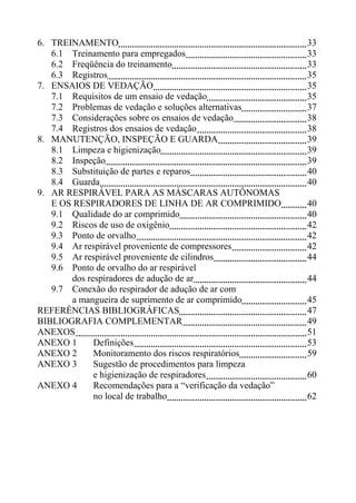 6. TREINAMENTO
6.1 Treinamento para empregados
6.2 Freqüência do treinamento
6.3 Registros
7. ENSAIOS DE VEDAÇÃO
7.1 Requisitos de um ensaio de vedação
7.2 Problemas de vedação e soluções alternativas
7.3 Considerações sobre os ensaios de vedação
7.4 Registros dos ensaios de vedação
8. MANUTENÇÃO, INSPEÇÃO E GUARDA
8.1 Limpeza e higienização
8.2 Inspeção
8.3 Substituição de partes e reparos
8.4 Guarda
9. AR RESPIRÁVEL PARA AS MÁSCARAS AUTÔNOMAS
E OS RESPIRADORES DE LINHA DE AR COMPRIMIDO
9.1 Qualidade do ar comprimido
9.2 Riscos de uso de oxigênio
9.3 Ponto de orvalho
9.4 Ar respirável proveniente de compressores
9.5 Ar respirável proveniente de cilindros
9.6 Ponto de orvalho do ar respirável
dos respiradores de adução de ar
9.7 Conexão do respirador de adução de ar com
a mangueira de suprimento de ar comprimido
REFERÊNCIAS BIBLIOGRÁFICAS
BIBLIOGRAFIA COMPLEMENTAR
ANEXOS
ANEXO 1
Definições
ANEXO 2
Monitoramento dos riscos respiratórios
ANEXO 3
Sugestão de procedimentos para limpeza
e higienização de respiradores
ANEXO 4
Recomendações para a “verificação da vedação”
no local de trabalho

33
33
33
35
35
35
37
38
38
39
39
39
40
40
40
40
42
42
42
44
44
45
47
49
51
53
59
60
62

 