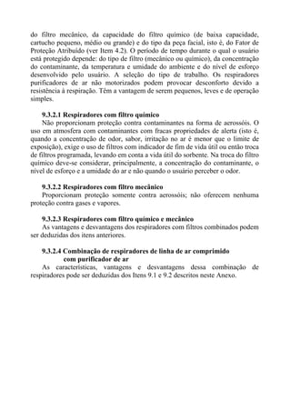 do filtro mecânico, da capacidade do filtro químico (de baixa capacidade,
cartucho pequeno, médio ou grande) e do tipo da peça facial, isto é, do Fator de
Proteção Atribuído (ver Item 4.2). O período de tempo durante o qual o usuário
está protegido depende: do tipo de filtro (mecânico ou químico), da concentração
do contaminante, da temperatura e umidade do ambiente e do nível de esforço
desenvolvido pelo usuário. A seleção do tipo de trabalho. Os respiradores
purificadores de ar não motorizados podem provocar desconforto devido a
resistência à respiração. Têm a vantagem de serem pequenos, leves e de operação
simples.
9.3.2.1 Respiradores com filtro químico
Não proporcionam proteção contra contaminantes na forma de aerossóis. O
uso em atmosfera com contaminantes com fracas propriedades de alerta (isto é,
quando a concentração de odor, sabor, irritação no ar é menor que o limite de
exposição), exige o uso de filtros com indicador de fim de vida útil ou então troca
de filtros programada, levando em conta a vida útil do sorbente. Na troca do filtro
químico deve-se considerar, principalmente, a concentração do contaminante, o
nível de esforço e a umidade do ar e não quando o usuário perceber o odor.
9.3.2.2 Respiradores com filtro mecânico
Proporcionam proteção somente contra aerossóis; não oferecem nenhuma
proteção contra gases e vapores.
9.3.2.3 Respiradores com filtro químico e mecânico
As vantagens e desvantagens dos respiradores com filtros combinados podem
ser deduzidas dos itens anteriores.
9.3.2.4 Combinação de respiradores de linha de ar comprimido
com purificador de ar
As características, vantagens e desvantagens dessa combinação de
respiradores pode ser deduzidas dos Itens 9.1 e 9.2 descritos neste Anexo.

 