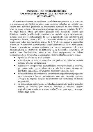 ANEXO 10 – USO DE RESPIRADORES
EM AMBIENTES COM BAIXAS TEMPERATURAS
(INFORMATIVO)
O uso de respiradores em ambientes com baixas temperaturas pode provocar
o embaçamento das lentes ou visor, pode congelar válvulas, ou impedir que
vedem bem. Películas protetoras ou tratamentos especiais na parte interna do
visor ou lentes podem evitar o embaçamento em temperaturas próximas de 0°C.
As peças faciais inteira geralmente possuem uma mascarilha interna que
direciona, através da válvula de exalação, o ar exalado para o meio exterior,
evitando com isso o embaçamento do visor e permitindo visão satisfatória em
temperaturas baixas, como - 32°C. As máscaras autônomas com peça facial
inteira aprovadas para trabalhos abaixo de 0 °C devem possuir a mascarilha
interna, ou ter tratamento conveniente da superfície interna do visor. Além desses
fatores, o usuário de máscara autônoma em baixas temperaturas de rever
cuidadosamente as instruções do fabricante e, se necessário, consultá-lo. O
usuário deve familiarizar-se sobre o uso desse equipamento em baixas
temperaturas, bem como sobre as precauções e recomendações que deve tomar:
• o ponto de orvalho do ar do cilindro;
• a verificação de toda as conexões que podem ser afetadas quando
expostas a baixas temperaturas;
• a guarda dos componentes elastomátricos como peça facial e traquéia,
que podem sofrer graves distorções se não forem convenientemente
guardados, impedindo, por exemplo, posterior vedação na face;
• a disponibilidade de acessórios e componentes especialmente projetados
para resistirem a baixas temperaturas, com por exemplo, gaxetas,
O-rings e diafragmas, os quais devem manter sua elasticidade em baixas
temperaturas;
• em temperatura muito baixa, as válvulas do respirador podem congelar
abertas, ou fechadas, por causa da presença da umidade. Alguns
respiradores de adução de ar usam o tubo Vortex para aquecer o ar que
chega à peça facial.

 