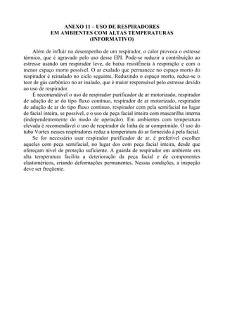 ANEXO 11 – USO DE RESPIRADORES
EM AMBIENTES COM ALTAS TEMPERATURAS
(INFORMATIVO)
Além de influir no desempenho de um respirador, o calor provoca o estresse
térmico, que é agravado pelo uso desse EPI. Pode-se reduzir a contribuição ao
estresse usando um respirador leve, de baixa resistÊncia à respiração e com o
menor espaço morto possível. O ar exalado que permanece no espaço morto do
respirador é reinalado no ciclo seguinte. Reduzindo o espaço morto, reduz-se o
teor de gás carbônico no ar inalado, que é maior responsável pelo estresse devido
ao uso de respirador.
É recomendável o uso de respirador purificador de ar motorizado, respirador
de adução de ar do tipo fluxo contínuo, respirador de ar motorizado, respirador
de adução de ar do tipo fluxo contínuo, respirador com pela semifacial no lugar
de facial inteira, se possível, e o uso de peça facial inteira com mascarilha interna
(independentemente do modo de operação). Em ambientes com temperatura
elevada é recomendável o uso de respirador de linha de ar comprimido. O uso do
tubo Vortex nesses respiradores reduz a temperatura do ar fornecido à pela facial.
Se for necessário usar respirador purificador de ar, é preferível escolher
aqueles com peça semifacial, no lugar dos com peça facial inteira, desde que
ofereçam nível de proteção suficiente. A guarda de respirador em ambiente em
alta temperatura facilita a deterioração da peça facial e de componentes
elastoméricos, criando deformações permanentes. Nessas condições, a inspeção
deve ser freqüente.

 