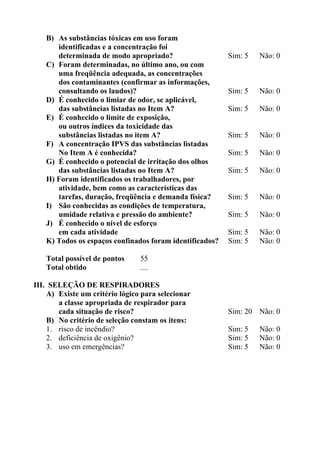 B) As substâncias tóxicas em uso foram
identificadas e a concentração foi
determinada de modo apropriado?
C) Foram determinadas, no último ano, ou com
uma freqüência adequada, as concentrações
dos contaminantes (confirmar as informações,
consultando os laudos)?
D) É conhecido o limiar de odor, se aplicável,
das substâncias listadas no Item A?
E) É conhecido o limite de exposição,
ou outros índices da toxicidade das
substâncias listadas no item A?
F) A concentração IPVS das substâncias listadas
No Item A é conhecida?
G) É conhecido o potencial de irritação dos olhos
das substâncias listadas no Item A?
H) Foram identificados os trabalhadores, por
atividade, bem como as características das
tarefas, duração, freqüência e demanda física?
I) São conhecidas as condições de temperatura,
umidade relativa e pressão do ambiente?
J) É conhecido o nível de esforço
em cada atividade
K) Todos os espaços confinados foram identificados?
Total possível de pontos
Total obtido

Sim: 5

Não: 0

Sim: 5

Não: 0

Sim: 5

Não: 0

Sim: 5

Não: 0

Sim: 5

Não: 0

Sim: 5

Não: 0

Sim: 5

Não: 0

Sim: 5

Não: 0

Sim: 5
Sim: 5

Não: 0
Não: 0

55
....

III. SELEÇÃO DE RESPIRADORES
A) Existe um critério lógico para selecionar
a classe apropriada de respirador para
cada situação de risco?
B) No critério de seleção constam os itens:
1. risco de incêndio?
2. deficiência de oxigênio?
3. uso em emergências?

Sim: 20 Não: 0
Sim: 5
Sim: 5
Sim: 5

Não: 0
Não: 0
Não: 0

 