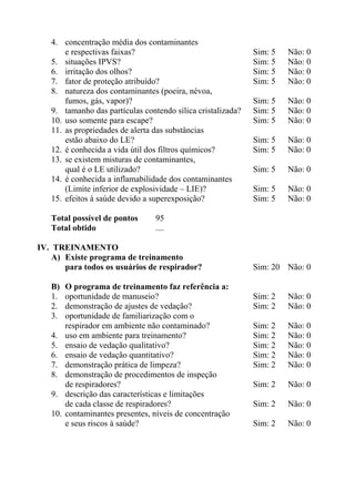 4. concentração média dos contaminantes
e respectivas faixas?
5. situações IPVS?
6. irritação dos olhos?
7. fator de proteção atribuído?
8. natureza dos contaminantes (poeira, névoa,
fumos, gás, vapor)?
9. tamanho das partículas contendo sílica cristalizada?
10. uso somente para escape?
11. as propriedades de alerta das substâncias
estão abaixo do LE?
12. é conhecida a vida útil dos filtros químicos?
13. se existem misturas de contaminantes,
qual é o LE utilizado?
14. é conhecida a inflamabilidade dos contaminantes
(Limite inferior de explosividade – LIE)?
15. efeitos à saúde devido a superexposição?
Total possível de pontos
Total obtido

4.
5.
6.
7.
8.
9.
10.

Não: 0
Não: 0
Não: 0
Não: 0

Sim: 5
Sim: 5
Sim: 5

Não: 0
Não: 0
Não: 0

Sim: 5
Sim: 5

Não: 0
Não: 0

Sim: 5

Não: 0

Sim: 5
Sim: 5

Não: 0
Não: 0

95
....

IV. TREINAMENTO
A) Existe programa de treinamento
para todos os usuários de respirador?
B)
1.
2.
3.

Sim: 5
Sim: 5
Sim: 5
Sim: 5

O programa de treinamento faz referência a:
oportunidade de manuseio?
demonstração de ajustes de vedação?
oportunidade de familiarização com o
respirador em ambiente não contaminado?
uso em ambiente para treinamento?
ensaio de vedação qualitativo?
ensaio de vedação quantitativo?
demonstração prática de limpeza?
demonstração de procedimentos de inspeção
de respiradores?
descrição das características e limitações
de cada classe de respiradores?
contaminantes presentes, níveis de concentração
e seus riscos à saúde?

Sim: 20 Não: 0

Sim: 2
Sim: 2

Não: 0
Não: 0

Sim: 2
Sim: 2
Sim: 2
Sim: 2
Sim: 2

Não: 0
Não: 0
Não: 0
Não: 0
Não: 0

Sim: 2

Não: 0

Sim: 2

Não: 0

Sim: 2

Não: 0

 