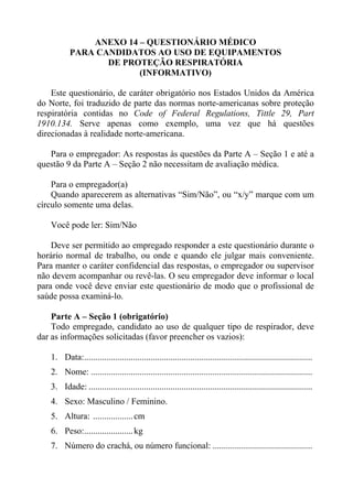 ANEXO 14 – QUESTIONÁRIO MÉDICO
PARA CANDIDATOS AO USO DE EQUIPAMENTOS
DE PROTEÇÃO RESPIRATÓRIA
(INFORMATIVO)
Este questionário, de caráter obrigatório nos Estados Unidos da América
do Norte, foi traduzido de parte das normas norte-americanas sobre proteção
respiratória contidas no Code of Federal Regulations, Tittle 29, Part
1910.134. Serve apenas como exemplo, uma vez que há questões
direcionadas à realidade norte-americana.
Para o empregador: As respostas às questões da Parte A – Seção 1 e até a
questão 9 da Parte A – Seção 2 não necessitam de avaliação médica.
Para o empregador(a)
Quando aparecerem as alternativas “Sim/Não”, ou “x/y” marque com um
círculo somente uma delas.
Você pode ler: Sim/Não
Deve ser permitido ao empregado responder a este questionário durante o
horário normal de trabalho, ou onde e quando ele julgar mais conveniente.
Para manter o caráter confidencial das respostas, o empregador ou supervisor
não devem acompanhar ou revê-las. O seu empregador deve informar o local
para onde você deve enviar este questionário de modo que o profissional de
saúde possa examiná-lo.
Parte A – Seção 1 (obrigatório)
Todo empregado, candidato ao uso de qualquer tipo de respirador, deve
dar as informações solicitadas (favor preencher os vazios):
1. Data:.......................................................................................................
2. Nome: ....................................................................................................
3. Idade: .....................................................................................................
4. Sexo: Masculino / Feminino.
5. Altura: .................. cm
6. Peso:...................... kg
7. Número do crachá, ou número funcional: .............................................

 