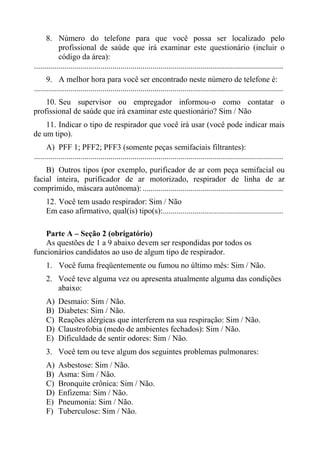 8. Número do telefone para que você possa ser localizado pelo
profissional de saúde que irá examinar este questionário (incluir o
código da área):
............................................................................................................................
9. A melhor hora para você ser encontrado neste número de telefone é:
............................................................................................................................
10. Seu supervisor ou empregador informou-o como contatar o
profissional de saúde que irá examinar este questionário? Sim / Não
11. Indicar o tipo de respirador que você irá usar (você pode indicar mais
de um tipo).
A) PFF 1; PFF2; PFF3 (somente peças semifaciais filtrantes):
............................................................................................................................
B) Outros tipos (por exemplo, purificador de ar com peça semifacial ou
facial inteira, purificador de ar motorizado, respirador de linha de ar
comprimido, máscara autônoma): ......................................................................
12. Você tem usado respirador: Sim / Não
Em caso afirmativo, qual(is) tipo(s):............................................................
Parte A – Seção 2 (obrigatório)
As questões de 1 a 9 abaixo devem ser respondidas por todos os
funcionários candidatos ao uso de algum tipo de respirador.
1. Você fuma freqüentemente ou fumou no último mês: Sim / Não.
2. Você teve alguma vez ou apresenta atualmente alguma das condições
abaixo:
A)
B)
C)
D)
E)

Desmaio: Sim / Não.
Diabetes: Sim / Não.
Reações alérgicas que interferem na sua respiração: Sim / Não.
Claustrofobia (medo de ambientes fechados): Sim / Não.
Dificuldade de sentir odores: Sim / Não.

3. Você tem ou teve algum dos seguintes problemas pulmonares:
A)
B)
C)
D)
E)
F)

Asbestose: Sim / Não.
Asma: Sim / Não.
Bronquite crônica: Sim / Não.
Enfizema: Sim / Não.
Pneumonia: Sim / Não.
Tuberculose: Sim / Não.

 