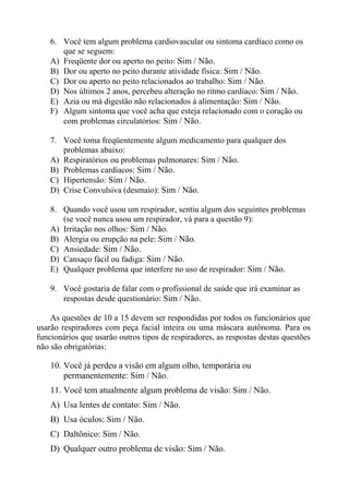 6. Você tem algum problema cardiovascular ou sintoma cardíaco como os
que se seguem:
A) Freqüente dor ou aperto no peito: Sim / Não.
B) Dor ou aperto no peito durante atividade física: Sim / Não.
C) Dor ou aperto no peito relacionados ao trabalho: Sim / Não.
D) Nos últimos 2 anos, percebeu alteração no ritmo cardíaco: Sim / Não.
E) Azia ou má digestão não relacionados à alimentação: Sim / Não.
F) Algum sintoma que você acha que esteja relacionado com o coração ou
com problemas circulatórios: Sim / Não.
7. Você toma freqüentemente algum medicamento para qualquer dos
problemas abaixo:
A) Respiratórios ou problemas pulmonares: Sim / Não.
B) Problemas cardíacos: Sim / Não.
C) Hipertensão: Sim / Não.
D) Crise Convulsiva (desmaio): Sim / Não.
8. Quando você usou um respirador, sentiu algum dos seguintes problemas
(se você nunca usou um respirador, vá para a questão 9):
A) Irritação nos olhos: Sim / Não.
B) Alergia ou erupção na pele: Sim / Não.
C) Ansiedade: Sim / Não.
D) Cansaço fácil ou fadiga: Sim / Não.
E) Qualquer problema que interfere no uso de respirador: Sim / Não.
9. Você gostaria de falar com o profissional de saúde que irá examinar as
respostas desde questionário: Sim / Não.
As questões de 10 a 15 devem ser respondidas por todos os funcionários que
usarão respiradores com peça facial inteira ou uma máscara autônoma. Para os
funcionários que usarão outros tipos de respiradores, as respostas destas questões
não são obrigatórias:

10. Você já perdeu a visão em algum olho, temporária ou
permanentemente: Sim / Não.
11. Você tem atualmente algum problema de visão: Sim / Não.
A) Usa lentes de contato: Sim / Não.
B) Usa óculos: Sim / Não.
C) Daltônico: Sim / Não.
D) Qualquer outro problema de visão: Sim / Não.

 