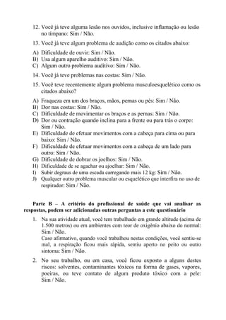 12. Você já teve alguma lesão nos ouvidos, inclusive inflamação ou lesão
no tímpano: Sim / Não.
13. Você já teve algum problema de audição como os citados abaixo:
A) Dificuldade de ouvir: Sim / Não.
B) Usa algum aparelho auditivo: Sim / Não.
C) Algum outro problema auditivo: Sim / Não.
14. Você já teve problemas nas costas: Sim / Não.
15. Você teve recentemente algum problema musculoesquelético como os
citados abaixo?
A)
B)
C)
D)
E)
F)
G)
H)
I)
J)

Fraqueza em um dos braços, mãos, pernas ou pés: Sim / Não.
Dor nas costas: Sim / Não.
Dificuldade de movimentar os braços e as pernas: Sim / Não.
Dor ou contração quando inclina para a frente ou para trás o corpo:
Sim / Não.
Dificuldade de efetuar movimentos com a cabeça para cima ou para
baixo: Sim / Não.
Dificuldade de efetuar movimentos com a cabeça de um lado para
outro: Sim / Não.
Dificuldade de dobrar os joelhos: Sim / Não.
Dificuldade de se agachar ou ajoelhar: Sim / Não.
Subir degraus de uma escada carregando mais 12 kg: Sim / Não.
Qualquer outro problema muscular ou esquelético que interfira no uso de
respirador: Sim / Não.

Parte B – A critério do profissional de saúde que vai analisar as
respostas, podem ser adicionadas outras perguntas a este questionário
1. Na sua atividade atual, você tem trabalhado em grande altitude (acima de
1.500 metros) ou em ambientes com teor de oxigênio abaixo do normal:
Sim / Não.
Caso afirmativo, quando você trabalhou nestas condições, você sentiu-se
mal, a respiração ficou mais rápida, sentiu aperto no peito ou outro
sintoma: Sim / Não.

2. No seu trabalho, ou em casa, você ficou exposto a alguns destes
riscos: solventes, contaminantes tóxicos na forma de gases, vapores,
poeiras, ou teve contato de algum produto tóxico com a pele:
Sim / Não.

 