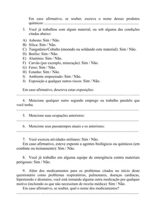 Em caso afirmativo, se souber, escreva o nome desses produtos
químicos: ....................................................................................................
3. Você já trabalhou com algum material, ou sob alguma das condições
citadas abaixo:
A)
B)
C)
D)
E)
F)
G)
H)
I)
J)

Asbesto: Sim / Não.
Sílica: Sim / Não.
Tungstênio/Cobalto (moendo ou soldando este material): Sim / Não.
Berílio: Sim / Não.
Alumínio: Sim / Não.
Carvão (por exemplo, mineração): Sim / Não.
Ferro: Sim / Não.
Estanho: Sim / Não.
Ambiente empoeirado: Sim / Não.
Exposição a qualquer outros riscos: Sim / Não.

Em caso afirmativo, descreva estas exposições:
.......................... ........................................................................................... ............
4. Mencione qualquer outro segundo emprego ou trabalho paralelo que
você tenha.
........................................ .........................................................................................
5. Mencione suas ocupações anteriores:
.............................. ...................................................................................................
6. Mencione seus passatempos atuais e os anteriores:
.................................... .............................................................................................

7. Você exerceu atividades militares: Sim / Não.
Em caso afirmativo, esteve exposto a agentes biológicos ou químicos (em
combate ou treinamento): Sim / Não.
8. Você já trabalho em alguma equipe de emergência contra materiais
perigosos: Sim / Não.
9. Além dos medicamentos para os problemas citados no início deste
questionário como problemas respiratórios, pulmonares, doenças cardíacas,
hipertensão e desmaios, você está tomando alguma outra medicação por qualquer
motivo (incluindo os que não necessitam de receita médica): Sim / Não.
Em caso afirmativo, se souber, qual o nome dos medicamentos?
......................... ........................................................................................................

 