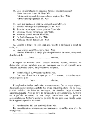 10. Você vai usar alguns dos seguintes itens nos seus respiradores?
Filtros mecânico classe P3: Sim / Não.
Filtro químico grande (com peça facial inteira): Sim / Não.
Filtro químico pequeno: Sim / Não.

11.
A)
B)
C)
D)
E)
F)

Com que freqüência você vai usar o(s) respirador(es):
Somente para fuga (não para resgate): Sim / Não.
Somente para resgate em emergências: Sim / Não.
Menos de 5 horas por semana: Sim / Não.
Menos de 2 horas por dia: Sim / Não.
De 2 até 4 horas por dia: Sim / Não.
Acima de 4 horas diárias: Sim / Não.

12. Durante o tempo em que você está usando o respirador o nível de
esforço é:
A) Leve (menos que 200kcal/hora): Sim / Não.
Em caso afirmativo, o tempo que você permanece, em média, neste nível
de esforço é de:
..............................horas...............................minutos.
Exemplos de trabalho leves: sentado enquanto escreve, desenha, ou
datilografa; executa trabalhos leves de montagem, ou em pé operando uma
furadeira de pressão (até 0,2 bar); ou controla máquinas.
B) Moderado (200 a 300 kcal/hora): Sim / Não.
Em caso afirmativo, o tempo que você permanece, em mediam neste
nível de esforço é de:
................................horas............................minutos.
Exemplos de trabalhos moderados: sentado enquanto fixa ou prega, arquiva;
dirige caminhão ou ônibus na cidade; fica em pé enquanto perfura, fixa ou prega,
executa trabalho em linha de montagem, ou transfere carga moderada
(aproximadamente 17 kg) ao nível do peito; andar a aproximadamente 3,5 km/h
em superfície horizontal, ou em rampa descendente com 5 graus a
aproximadamente 4,8 km/h; empurrar carrinho de mão com carga pesada (cerca
de 50 kg) cem superfície horizontal.
C) Pesado (acima 350 kcal por hora): Sim / Não.
Em caso afirmativo, o tempo que você permanece, em média, neste nível de
esforço é de:
..............................horas.........................minutos.

 