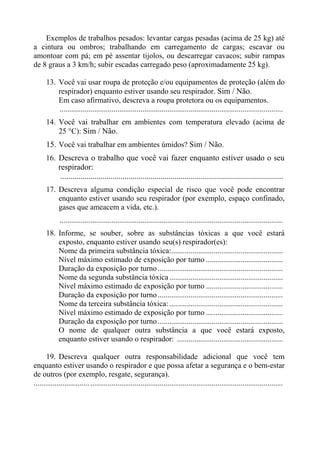 Exemplos de trabalhos pesados: levantar cargas pesadas (acima de 25 kg) até
a cintura ou ombros; trabalhando em carregamento de cargas; escavar ou
amontoar com pá; em pé assentar tijolos, ou descarregar cavacos; subir rampas
de 8 graus a 3 km/h; subir escadas carregado peso (aproximadamente 25 kg).
13. Você vai usar roupa de proteção e/ou equipamentos de proteção (além do
respirador) enquanto estiver usando seu respirador. Sim / Não.
Em caso afirmativo, descreva a roupa protetora ou os equipamentos.
....................................................................................................................
14. Você vai trabalhar em ambientes com temperatura elevado (acima de
25 °C): Sim / Não.

15. Você vai trabalhar em ambientes úmidos? Sim / Não.
16. Descreva o trabalho que você vai fazer enquanto estiver usado o seu
respirador:
...............................................................................................................
17. Descreva alguma condição especial de risco que você pode encontrar
enquanto estiver usando seu respirador (por exemplo, espaço confinado,
gases que ameacem a vida, etc.).
....................................................................................................................
18. Informe, se souber, sobre as substâncias tóxicas a que você estará
exposto, enquanto estiver usando seu(s) respirador(es):
Nome da primeira substância tóxica:..........................................................
Nível máximo estimado de exposição por turno ........................................
Duração da exposição por turno .................................................................
Nome da segunda substância tóxica ...........................................................
Nível máximo estimado de exposição por turno ........................................
Duração da exposição por turno .................................................................
Nome da terceira substância tóxica: ...........................................................
Nível máximo estimado de exposição por turno ........................................
Duração da exposição por turno .................................................................
O nome de qualquer outra substância a que você estará exposto,
enquanto estiver usando o respirador: .......................................................
19. Descreva qualquer outra responsabilidade adicional que você tem
enquanto estiver usando o respirador e que possa afetar a segurança e o bem-estar
de outros (por exemplo, resgate, segurança).
............................. ....................................................................................................

 