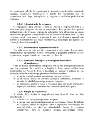 de respiradores, seleção de respiradores, treinamento, uso de barba, ensaios de
vedação, manutenção, higienização e guarda dos respiradores, uso de
respiradores para fuga, emergências e resgates e avaliação periódica do
programa.
1.2.4.1 Administração do programa
O empregador deve atribuir a uma só pessoa a responsabilidade e a
autoridade pelo programa de uso de respiradores. Essa pessoa deve possuir
conhecimentos de proteção respiratória suficientes para administrar de modo
apropriado o programa. A responsabilidade do administrador (ver Item 2.3) pelo
programa inclui, entre outros, a preparação dos procedimentos operacionais
escritos, o monitoramento dos riscos respiratórios, a atualização dos registros e a
realização da avaliação do PPR.
1.2.4.2 Procedimentos operacionais escritos
Em toda empresa cujo uso de respiradores é necessário, devem existir
procedimentos operacionais escritos abrangendo o programa completa de uso
respiradores, os quais deverão ser cumpridos (ver Item 3).
1.2.4.3 Limitações fisiológicas e psicológicas dos usuários
de respiradores
Cabe ao médico determinar se uma pessoa tem ou não condições médicas de
usar um respirador. O conteúdo e a freqüência desse exame médico estão
especificados no Anexo 6. Com a finalidade de auxiliar o médico na sua
avaliação, o administrador do programa deve informá-lo sobre:
a) o tipo de respiradores para uso rotineiro e de emergências;
b) as atividades típicas no trabalho; condições ambientais, freqüência e
duração da atividade que exige o uso do respirador;
c) as substâncias contra as quais o respirador deve ser usado, incluindo a
exposição provável a uma atmosfera com deficiência de oxigênio.
1.2.4.4 Seleção de respiradores
A seleção do(s) tipo(s) de respirador(es) (ver Item 4), deve ser feita
considerando-se:
a) a natureza da operação ou processo perigoso;
b) o tipo de risco respiratório (incluindo as propriedades físicas, deficiência
de oxigênio, efeitos fisiológicas sobre o organismo, concentração do
material tóxico, ou nível de radioatividade, limites de exposição
estabelecidos para os materiais tóxicos, concentração permi-

 