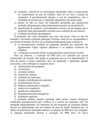 b) medições, estimativas ou informações atualizadas sobre a concentração
do contaminante na área de trabalho, antes de ser feita a seleção do
respirador, e periodicamente durante o uso de respiradores, com a
finalidade de garantir que o respirador apropriado está sendo usado;
c) seleção do tipo ou classe de respirador apropriado que proporcione
proteção adequada para cada contaminante presente ou em potencial;
d) manutenção de registros e procedimentos escritos, de tal maneira que o
programa fique documentado e permita uma avaliação da sua eficácia;
e) avaliação da eficácia do programa.
O programa, por mais abrangente que seja, terá pouco valor se não for
mantido e executado conforme planejado, Portanto, além de ter acompanhado o
seu desenvolvimento, ele deve ser avaliado periodicamente para verificar se:
a) os procedimentos contidos no programa atendem aos requisitos dos
regulamentos legais vigentes aplicáveis e os padrões aceitáveis da
indústria;
b) o programa executado reflete os procedimentos operacionais escritos.
Para ser objetiva, a avaliação do PPR deve ser realizada por pessoa
conhecedora do assunto, não ligada ao programa nem ao seu administrador. A
lista de pontos a serem verificados deve ser preparada e atualizada, quando
necessário, e deve abranger as seguintes áreas:
a) administração do programa;
b) treinamento;
c) avaliação médica
d) ensaios de vedação;
e) avaliação da exposição;
f) seleção e distribuição do respirador;
g) monitoramento do uso;
h) limpeza, manutenção e inspeção;
i) fontes de ar respirável;
j) guarda dos respiradores;
k) procedimentos para emergência;
l) problemas especiais.
A avaliação médica, quando realizada, pode incluir ensaios biológicos
conduzidos periodicamente para verificar se o usuário do respirador está ª-do
protegido adequadamente. Os requisitos de um programa de avaliação médica
devem ser determinados por um médico da área de Saúde Ocupacio-nal. As
falhas ou deficiências detectadas durante a avaliação do PPR deve ser corrigidas.
A situação encontrada durante a avaliação do PPR deve ser docu-

 