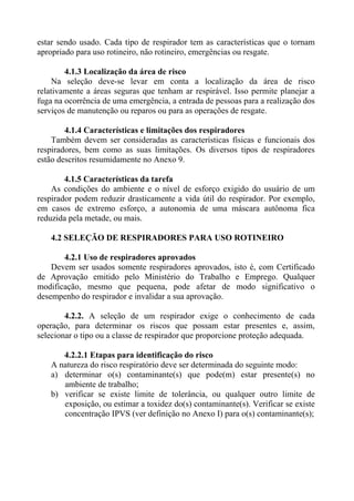 estar sendo usado. Cada tipo de respirador tem as características que o tornam
apropriado para uso rotineiro, não rotineiro, emergências ou resgate.
4.1.3 Localização da área de risco
Na seleção deve-se levar em conta a localização da área de risco
relativamente a áreas seguras que tenham ar respirável. Isso permite planejar a
fuga na ocorrência de uma emergência, a entrada de pessoas para a realização dos
serviços de manutenção ou reparos ou para as operações de resgate.
4.1.4 Características e limitações dos respiradores
Também devem ser consideradas as características físicas e funcionais dos
respiradores, bem como as suas limitações. Os diversos tipos de respiradores
estão descritos resumidamente no Anexo 9.
4.1.5 Características da tarefa
As condições do ambiente e o nível de esforço exigido do usuário de um
respirador podem reduzir drasticamente a vida útil do respirador. Por exemplo,
em casos de extremo esforço, a autonomia de uma máscara autônoma fica
reduzida pela metade, ou mais.
4.2 SELEÇÃO DE RESPIRADORES PARA USO ROTINEIRO
4.2.1 Uso de respiradores aprovados
Devem ser usados somente respiradores aprovados, isto é, com Certificado
de Aprovação emitido pelo Ministério do Trabalho e Emprego. Qualquer
modificação, mesmo que pequena, pode afetar de modo significativo o
desempenho do respirador e invalidar a sua aprovação.
4.2.2. A seleção de um respirador exige o conhecimento de cada
operação, para determinar os riscos que possam estar presentes e, assim,
selecionar o tipo ou a classe de respirador que proporcione proteção adequada.
4.2.2.1 Etapas para identificação do risco
A natureza do risco respiratório deve ser determinada do seguinte modo:
a) determinar o(s) contaminante(s) que pode(m) estar presente(s) no
ambiente de trabalho;
b) verificar se existe limite de tolerância, ou qualquer outro limite de
exposição, ou estimar a toxidez do(s) contaminante(s). Verificar se existe
concentração IPVS (ver definição no Anexo I) para o(s) contaminante(s);

 