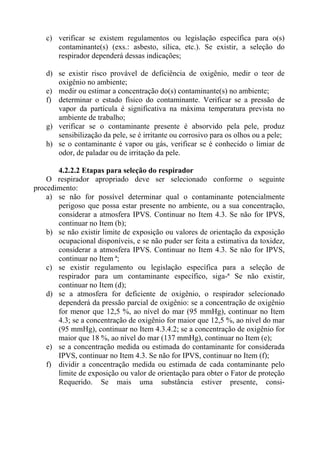c) verificar se existem regulamentos ou legislação específica para o(s)
contaminante(s) (exs.: asbesto, sílica, etc.). Se existir, a seleção do
respirador dependerá dessas indicações;
d) se existir risco provável de deficiência de oxigênio, medir o teor de
oxigênio no ambiente;
e) medir ou estimar a concentração do(s) contaminante(s) no ambiente;
f) determinar o estado físico do contaminante. Verificar se a pressão de
vapor da partícula é significativa na máxima temperatura prevista no
ambiente de trabalho;
g) verificar se o contaminante presente é absorvido pela pele, produz
sensibilização da pele, se é irritante ou corrosivo para os olhos ou a pele;
h) se o contaminante é vapor ou gás, verificar se é conhecido o limiar de
odor, de paladar ou de irritação da pele.
4.2.2.2 Etapas para seleção do respirador
O respirador apropriado deve ser selecionado conforme o seguinte
procedimento:
a) se não for possível determinar qual o contaminante potencialmente
perigoso que possa estar presente no ambiente, ou a sua concentração,
considerar a atmosfera IPVS. Continuar no Item 4.3. Se não for IPVS,
continuar no Item (b);
b) se não existir limite de exposição ou valores de orientação da exposição
ocupacional disponíveis, e se não puder ser feita a estimativa da toxidez,
considerar a atmosfera IPVS. Continuar no Item 4.3. Se não for IPVS,
continuar no Item ª;
c) se existir regulamento ou legislação específica para a seleção de
respirador para um contaminante específico, siga-ª Se não existir,
continuar no Item (d);
d) se a atmosfera for deficiente de oxigênio, o respirador selecionado
dependerá da pressão parcial de oxigênio: se a concentração de oxigênio
for menor que 12,5 %, ao nível do mar (95 mmHg), continuar no Item
4.3; se a concentração de oxigênio for maior que 12,5 %, ao nível do mar
(95 mmHg), continuar no Item 4.3.4.2; se a concentração de oxigênio for
maior que 18 %, ao nível do mar (137 mmHg), continuar no Item (e);
e) se a concentração medida ou estimada do contaminante for considerada
IPVS, continuar no Item 4.3. Se não for IPVS, continuar no Item (f);
f) dividir a concentração medida ou estimada de cada contaminante pelo
limite de exposição ou valor de orientação para obter o Fator de proteção
Requerido. Se mais uma substância estiver presente, consi-

 