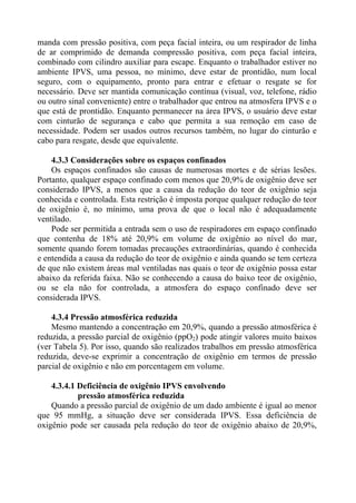 manda com pressão positiva, com peça facial inteira, ou um respirador de linha
de ar comprimido de demanda compressão positiva, com peça facial inteira,
combinado com cilindro auxiliar para escape. Enquanto o trabalhador estiver no
ambiente IPVS, uma pessoa, no mínimo, deve estar de prontidão, num local
seguro, com o equipamento, pronto para entrar e efetuar o resgate se for
necessário. Deve ser mantida comunicação contínua (visual, voz, telefone, rádio
ou outro sinal conveniente) entre o trabalhador que entrou na atmosfera IPVS e o
que está de prontidão. Enquanto permanecer na área IPVS, o usuário deve estar
com cinturão de segurança e cabo que permita a sua remoção em caso de
necessidade. Podem ser usados outros recursos também, no lugar do cinturão e
cabo para resgate, desde que equivalente.
4.3.3 Considerações sobre os espaços confinados
Os espaços confinados são causas de numerosas mortes e de sérias lesões.
Portanto, qualquer espaço confinado com menos que 20,9% de oxigênio deve ser
considerado IPVS, a menos que a causa da redução do teor de oxigênio seja
conhecida e controlada. Esta restrição é imposta porque qualquer redução do teor
de oxigênio é, no mínimo, uma prova de que o local não é adequadamente
ventilado.
Pode ser permitida a entrada sem o uso de respiradores em espaço confinado
que contenha de 18% até 20,9% em volume de oxigênio ao nível do mar,
somente quando forem tomadas precauções extraordinárias, quando é conhecida
e entendida a causa da redução do teor de oxigênio e ainda quando se tem certeza
de que não existem áreas mal ventiladas nas quais o teor de oxigênio possa estar
abaixo da referida faixa. Não se conhecendo a causa do baixo teor de oxigênio,
ou se ela não for controlada, a atmosfera do espaço confinado deve ser
considerada IPVS.
4.3.4 Pressão atmosférica reduzida
Mesmo mantendo a concentração em 20,9%, quando a pressão atmosférica é
reduzida, a pressão parcial de oxigênio (ppO2) pode atingir valores muito baixos
(ver Tabela 5). Por isso, quando são realizados trabalhos em pressão atmosférica
reduzida, deve-se exprimir a concentração de oxigênio em termos de pressão
parcial de oxigênio e não em porcentagem em volume.
4.3.4.1 Deficiência de oxigênio IPVS envolvendo
pressão atmosférica reduzida
Quando a pressão parcial de oxigênio de um dado ambiente é igual ao menor
que 95 mmHg, a situação deve ser considerada IPVS. Essa deficiência de
oxigênio pode ser causada pela redução do teor de oxigênio abaixo de 20,9%,

 