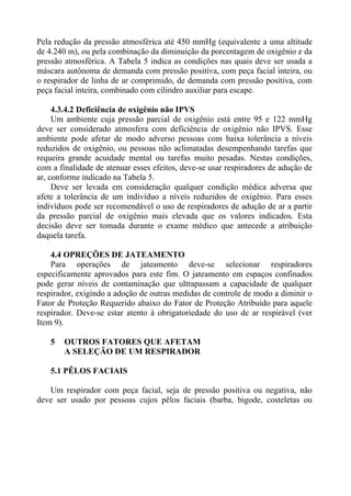 Pela redução da pressão atmosférica até 450 mmHg (equivalente a uma altitude
de 4.240 m), ou pela combinação da diminuição da porcentagem de oxigênio e da
pressão atmosférica. A Tabela 5 indica as condições nas quais deve ser usada a
máscara autônoma de demanda com pressão positiva, com peça facial inteira, ou
o respirador de linha de ar comprimido, de demanda com pressão positiva, com
peça facial inteira, combinado com cilindro auxiliar para escape.
4.3.4.2 Deficiência de oxigênio não IPVS
Um ambiente cuja pressão parcial de oxigênio está entre 95 e 122 mmHg
deve ser considerado atmosfera com deficiência de oxigênio não IPVS. Esse
ambiente pode afetar de modo adverso pessoas com baixa tolerância a níveis
reduzidos de oxigênio, ou pessoas não aclimatadas desempenhando tarefas que
requeira grande acuidade mental ou tarefas muito pesadas. Nestas condições,
com a finalidade de atenuar esses efeitos, deve-se usar respiradores de adução de
ar, conforme indicado na Tabela 5.
Deve ser levada em consideração qualquer condição médica adversa que
afete a tolerância de um indivíduo a níveis reduzidos de oxigênio. Para esses
indivíduos pode ser recomendável o uso de respiradores de adução de ar a partir
da pressão parcial de oxigênio mais elevada que os valores indicados. Esta
decisão deve ser tomada durante o exame médico que antecede a atribuição
daquela tarefa.
4.4 OPREÇÕES DE JATEAMENTO
Para operações de jateamento deve-se selecionar respiradores
especificamente aprovados para este fim. O jateamento em espaços confinados
pode gerar níveis de contaminação que ultrapassam a capacidade de qualquer
respirador, exigindo a adoção de outras medidas de controle de modo a diminir o
Fator de Proteção Requerido abaixo do Fator de Proteção Atribuído para aquele
respirador. Deve-se estar atento à obrigatoriedade do uso de ar respirável (ver
Item 9).
5

OUTROS FATORES QUE AFETAM
A SELEÇÃO DE UM RESPIRADOR

5.1 PÊLOS FACIAIS
Um respirador com peça facial, seja de pressão positiva ou negativa, não
deve ser usado por pessoas cujos pêlos faciais (barba, bigode, costeletas ou

 