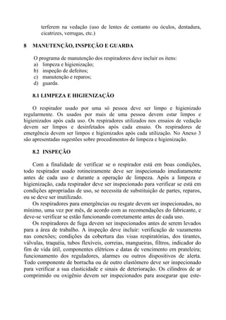 terferem na vedação (uso de lentes de contanto ou óculos, dentadura,
cicatrizes, verrugas, etc.)
8

MANUTENÇÃO, INSPEÇÃO E GUARDA
O programa de manutenção dos respiradores deve incluir os itens:
a) limpeza e higienização;
b) inspeção de defeitos;
c) manutenção e reparos;
d) guarda.
8.1 LIMPEZA E HIGIENIZAÇÃO

O respirador usado por uma só pessoa deve ser limpo e higienizado
regularmente. Os usados por mais de uma pessoa devem estar limpos e
higienizados após cada uso. Os respiradores utilizados nos ensaios de vedação
devem ser limpos e desinfetados após cada ensaio. Os respiradores de
emergência devem ser limpos e higienizados após cada utilização. No Anexo 3
são apresentadas sugestões sobre procedimentos de limpeza e higienização.
8.2 INSPEÇÃO

Com a finalidade de verificar se o respirador está em boas condições,
todo respirador usado rotineiramente deve ser inspecionado imediatamente
antes de cada uso e durante a operação de limpeza. Após a limpeza e
higienização, cada respirador deve ser inspecionado para verificar se está em
condições apropriadas de uso, se necessita de substituição de partes, reparos,
ou se deve ser inutilizado.
Os respiradores para emergências ou resgate devem ser inspecionados, no
mínimo, uma vez por mês, de acordo com as recomendações do fabricante, e
deve-se verificar se estão funcionando corretamente antes de cada uso.
Os respiradores de fuga devem ser inspecionados antes de serem levados
para a área de trabalho. A inspeção deve incluir: verificação de vazamento
nas conexões; condições da cobertura das visas respiratórias, dos tirantes,
válvulas, traquéia, tubos flexíveis, correias, mangueiras, filtros, indicador do
fim de vida útil, componentes elétricos e datas de vencimento em prateleira;
funcionamento dos reguladores, alarmes ou outros dispositivos de alerta.
Todo componente de borracha ou de outro elastômero deve ser inspecionado
para verificar a sua elasticidade e sinais de deterioração. Os cilindros de ar
comprimido ou oxigênio devem ser inspecionados para assegurar que este-

 