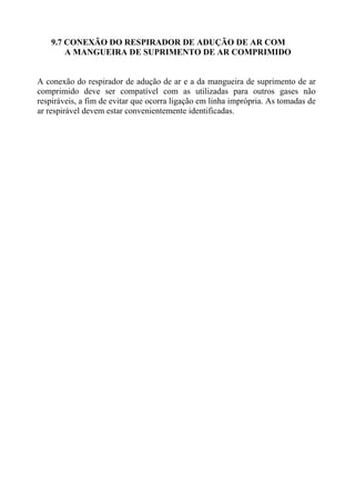 9.7 CONEXÃO DO RESPIRADOR DE ADUÇÃO DE AR COM
A MANGUEIRA DE SUPRIMENTO DE AR COMPRIMIDO

A conexão do respirador de adução de ar e a da mangueira de suprimento de ar
comprimido deve ser compatível com as utilizadas para outros gases não
respiráveis, a fim de evitar que ocorra ligação em linha imprópria. As tomadas de
ar respirável devem estar convenientemente identificadas.

 