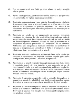 40.

Peça um quarto facial: peça facial que cobre a boca e o nariz, e se apóia
sobre o queixo.

41.

Poeira: aerodispersóide, gerado mecanicamente, constituído por partículas
sólidas formadas por ruptura mecânica de um sólido.

42.

Respirador: equipamento que visa a proteção do usuário contra a inalação
de ar contaminado ou de ar com deficiência de oxigênio. O mesmo que
máscara ou equipamento de proteção respiratória. No Anexo 9 são
apresentadas a classificação e uma descrição sumária dos diversos tipos de
respiradores.

43.

Respirador de adução de ar: equipamento de preoção respiratória
constituído de cobertura das vias respiratórias interligada por meio de
mangueira ao sistema de fornecimento de ar respirável, que pode ser obtido
por simples depressão respiratória, forçado por meio de ventoinha ou ar
comprimido respirável proveniente de compressor ou de cilindros.
Pertencem a essa categoria: as máscaras autônomas, os respiradores de
linha de ar comprimido, os respiradores de linha de ar comprimido com
cilindro para fuga e os respiradores de ar natural.

44.

Respirador aprovado: equipamento considerado bom, após ensaio que
comprove o atendimento aos requisitos mínimos exigidos pela norma
correspondente. Deve possuir o Certificado de Aprovação.

45.

Respirador de ar natural: respirador de adução de ar cuja peça facial inteira
é conectada, através de uma traquéia, a uma mangueira de ar, de
comprimento limitado, pela qual o ar atmosférico ambiente é conduzido,
pela depressão provocada durante a inalação, até as vias respiratórias do
usuário e liberado ao ambiente por válvula de exalação. Alguns modelos
possuem ventoinha auxiliar.

46.

Respirador de demanda sem pressão positiva: respirador de adução de ar
no qual o ar respirável é admitido à peça facial somente quando a pressão
dentro dela se torna negativa, em relação ao ambiente, devido à inalação.

47.

Respirador de demanda com pressão positiva: respirador de adução de ar
no qual o ar respirável é admitido à peça facial somente quando a pressão
dentro dela é reduzida pela inalação, mas permanecendo sempre positiva
em relação ao ambiente.

 