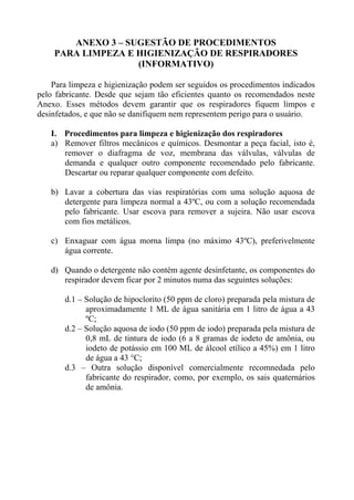 ANEXO 3 – SUGESTÃO DE PROCEDIMENTOS
PARA LIMPEZA E HIGIENIZAÇÃO DE RESPIRADORES
(INFORMATIVO)
Para limpeza e higienização podem ser seguidos os procedimentos indicados
pelo fabricante. Desde que sejam tão eficientes quanto os recomendados neste
Anexo. Esses métodos devem garantir que os respiradores fiquem limpos e
desinfetados, e que não se danifiquem nem representem perigo para o usuário.
I. Procedimentos para limpeza e higienização dos respiradores
a) Remover filtros mecânicos e químicos. Desmontar a peça facial, isto é,
remover o diafragma de voz, membrana das válvulas, válvulas de
demanda e qualquer outro componente recomendado pelo fabricante.
Descartar ou reparar qualquer componente com defeito.
b) Lavar a cobertura das vias respiratórias com uma solução aquosa de
detergente para limpeza normal a 43ºC, ou com a solução recomendada
pelo fabricante. Usar escova para remover a sujeira. Não usar escova
com fios metálicos.
c) Enxaguar com água morna limpa (no máximo 43ºC), preferivelmente
água corrente.
d) Quando o detergente não contém agente desinfetante, os componentes do
respirador devem ficar por 2 minutos numa das seguintes soluções:
d.1 – Solução de hipoclorito (50 ppm de cloro) preparada pela mistura de
aproximadamente 1 ML de água sanitária em 1 litro de água a 43
ºC;
d.2 – Solução aquosa de iodo (50 ppm de iodo) preparada pela mistura de
0,8 mL de tintura de iodo (6 a 8 gramas de iodeto de amônia, ou
iodeto de potássio em 100 ML de álcool etílico a 45%) em 1 litro
de água a 43 °C;
d.3 – Outra solução disponível comercialmente recomnedada pelo
fabricante do respirador, como, por exemplo, os sais quaternários
de amônia.

 