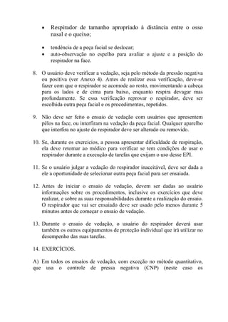 •

Respirador de tamanho apropriado à distância entre o osso
nasal e o queixo;

•
•

tendência de a peça facial se deslocar;
auto-observação no espelho para avaliar o ajuste e a posição do
respirador na face.

8. O usuário deve verificar a vedação, seja pelo método da pressão negativa
ou positiva (ver Anexo 4). Antes de realizar essa verificação, deve-se
fazer com que o respirador se acomode ao rosto, movimentando a cabeça
para os lados e de cima para baixo, enquanto respira devagar mas
profundamente. Se essa verificação reprovar o respirador, deve ser
escolhida outra peça facial e os procedimentos, repetidos.
9. Não deve ser feito o ensaio de vedação com usuários que apresentem
pêlos na face, ou interfiram na vedação da peça facial. Qualquer aparelho
que interfira no ajuste do respirador deve ser alterado ou removido.
10. Se, durante os exercícios, a pessoa apresentar dificuldade de respiração,
ela deve retornar ao médico para verificar se tem condições de usar o
respirador durante a execução de tarefas que exijam o uso desse EPI.
11. Se o usuário julgar a vedação do respirador inaceitável, deve ser dada a
ele a oportunidade de selecionar outra peça facial para ser ensaiada.
12. Antes de iniciar o ensaio de vedação, devem ser dadas ao usuário
informações sobre os procedimentos, inclusive os exercícios que deve
realizar, e sobre as suas responsabilidades durante a realização do ensaio.
O respirador que vai ser ensaiado deve ser usado pelo menos durante 5
minutos antes de começar o ensaio de vedação.
13. Durante o ensaio de vedação, o usuário do respirador deverá usar
também os outros equipamentos de proteção individual que irá utilizar no
desempenho das suas tarefas.
14. EXERCÍCIOS.
A) Em todos os ensaios de vedação, com exceção no método quantitativo,
que usa o controle de pressa negativa (CNP) (neste caso os

 