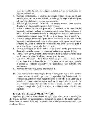1.

2.
3.

4.

5.
6.
7.

8.

exercícios estão descritos no próprio método), devem ser realizados os
seguintes exercícios:
Respirar normalmente. O usuário, na posição normal (pessoa de pé, em
posição ereta com os braços estendidos ao longo do corpo e olhando para
a frente), sem falar, deve respirar normalmente.
Respirar profundamente. O usuário, na posição normal, deve respirar
devagar e profundamente, mas sem hiperventilar.
Mover a cabeça de um lado para outro. O usuário, de pé, sem sair do
lugar, deve mover a cabeça completamente, devagar, de um lado para o
outro. Manter momentaneamente a cabeça parada em casa extremidade
enquanto inala em cada lado. Não deixar o respirador bater nos ombros.
Mover a cabeça para cima e para baixo. O usuário, de pé, sem sair do
lugar, deve movimentar devagar a cabeça para cima e para baixo. Inalar
somente enquanto a cabeça estiver voltada para cima (olhando para o
teto). Não deixar o respirador bater no peito.
Falar. Ler devagar um trecho indicado, ou falar de modo que o condutor
do ensaio ouça claramente, ou contar retroativamente a partir de 100.
Careta. Fazer careta, franzir a testa ou sorrir. Este exercício somente deve
ser feito quanto são utilizados os ensaios quantitativos.
Curvar-se. O usuário deve tentar tocar os pés coma s mãos. Este
exercício deve ser substituído por corrida lenta, no mesmo lugar, quando
o ensaio de vedação qualitativo ou quantitativo não permitir este
movimento.
Respirar normalmente, como no exercício 1.

B) Cada exercício deve ter duração de um minuto, com exceção das caretas
(franzir a testa ou sorrir), que é de 15 segundos. No fim do ensaio de
vedação o usuário deve ser inquerido sobre o conforto e, se julgar que é
inaceitável, deve escolher outro modelo de respirador e repetir os
procedimentos indicados. Iniciada a série de exercícios não é permitido
reajustar o respirador. Qualquer reajuste invalida o ensaio, e ele deve ser
repetido.
ENSAIO DE VEDAÇÃO QUALITATIVOS
A pessoa que conduz os ensaios de vedação deve saber preparar as soluções
de ensaio, calibrar os equipamentos, conduzir os ensaios de modo correto,
reconhecer os ensaios inválidos, e garantir que o equipamento esteja em boas
condições de uso.

 
