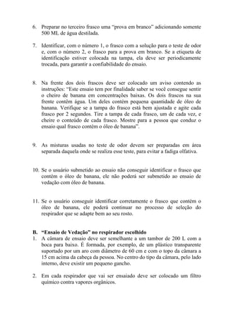 6. Preparar no terceiro frasco uma “prova em branco” adicionando somente
500 ML de água destilada.
7. Identificar, com o número 1, o frasco com a solução para o teste de odor
e, com o número 2, o frasco para a prova em branco. Se a etiqueta de
identificação estiver colocada na tampa, ela deve ser periodicamente
trocada, para garantir a confiabilidade do ensaio.

8. Na frente dos dois frascos deve ser colocado um aviso contendo as
instruções: “Este ensaio tem por finalidade saber se você consegue sentir
o cheiro de banana em concentrações baixas. Os dois frascos na sua
frente contêm água. Um deles contém pequena quantidade de óleo de
banana. Verifique se a tampa do frasco está bem ajustada e agite cada
frasco por 2 segundos. Tire a tampa de cada frasco, um de cada vez, e
cheire o conteúdo de cada frasco. Mostre para a pessoa que conduz o
ensaio qual frasco contém o óleo de banana”.

9. As misturas usadas no teste de odor devem ser preparadas em área
separada daquela onde se realiza esse teste, para evitar a fadiga olfativa.

10. Se o usuário submetido ao ensaio não conseguir identificar o frasco que
contém o óleo de banana, ele não poderá ser submetido ao ensaio de
vedação com óleo de banana.

11. Se o usuário conseguir identificar corretamente o frasco que contém o
óleo de banana, ele poderá continuar no processo de seleção do
respirador que se adapte bem ao seu rosto.

B. “Ensaio de Vedação” no respirador escolhido
1. A câmara de ensaio deve ser semelhante a um tambor de 200 L com a
boca para baixo. É formada, por exemplo, de um plástico transparente
suportado por um aro com diâmetro de 60 cm e com o topo da câmara a
15 cm acima da cabeça da pessoa. No centro do tipo da câmara, pelo lado
interno, deve existir um pequeno gancho.
2. Em cada respirador que vai ser ensaiado deve ser colocado um filtro
químico contra vapores orgânicos.

 