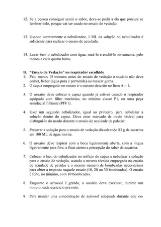 12. Se a pessoa conseguir sentir o sabor, deve-se pedir a ela que procure se
lembrar dele, porque vai ser usado no ensaio de vedação.

13. Usando corretamente o nebulizador, 1 ML da solução no nebulizador é
suficiente para realizar o ensaio de acuidade.

14. Lavar bem o nebulizador com água, secá-lo e enchê-lo novamente, pelo
menos a cada quatro horas.

B. “Ensaio de Vedação” no respirador escolhido
1. Pelo menos 15 minutos antes do ensaio de vedação o usuário não deve
comer, beber (água pura é permitida) ou mascar goma.
2. O capuz empregado no ensaio é o mesmo descrito no Item A – 1.
3. O usuário deve colocar o capuz quando já estiver usando o respirador
equipado com filtro mecânico, no mínimo classe P1, ou uma peça
semifacial filtrante (PFF1).
4. Usar um segundo nebulizador, igual ao primeiro, para nebulizar a
solução dentro do capuz. Deve estar marcado de modo visível para
distinguí-lo do usado durante o ensaio de acuidade de paladar.
5. Preparar a solução para o ensaio de vedação dissolvendo 83 g de sacarina
em 100 ML de água morna.
6. O usuário deve respirar com a boca ligeiramente aberta, com a língua
ligeiramente para fora, e ficar atento a percepção do saber da sacarina.
7. Colocar o bico do nebulizador no orifício do capuz e nebulizar a solução
para o ensaio de vedação, usando a mesma técnica empregada no ensaio
de acuidade de paladar e o mesmo número de bombeadas necessárioas
para obter a resposta naquele ensaio (10, 20 ou 30 bombeadas). O ensaio
é feito, no mínimo, com 10 bombeadas.
8. Enquanto o aerossol é gerado, o usuário deve executar, durante um
minuto, cada exercício previsto.
9. Para manter uma concentração de aerossol adequada durante este en-

 