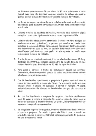 ter diâmetro aproximado de 30 cm, altura de 40 cm e pelo menos a parte
frontal livre para não interferir nos movimentos da cabeça do usuário
quando estiver utilizando o respirador durante o ensaio de vedação.
2. Na frente do capuz, na altura do nariz e da boca do usuário, deve existir
um orifício com diâmetro aproximado de 20 mm para acomodar o bico
nebulizador.
3. Durante o ensaio de acuidade de paladar, o usuário deve colocar o capuz
e respirar com a boca ligeiramente aberta, com a língua estendida.
4. Usando um dos nebulizadores (DeVilbiss Modelo 40 para inalação de
medicamentos ou equivalente), a pessoa que conduz o ensaio deve
nebulizar a solução de Bitrex para o ensaio preliminar, dentro do capuz,
não diretamente na boca ou nariz do usuário. Este nebulizador deve estar
identificado perfeitamente para poder se distinguido do usado com
solução para o ensaio de vedação.
5. A solução para o ensaio de acuidade é preparada dissolvendo-se 13,5 mg
de Bitrex em 100 ML de solução aquosa a 5% de cloreto de sódio (5 g de
cloreto de sódio puro dissolvidos em 95 ML de água destilada).
6. Para gerar o aerossol o bulbo do nebulizador deverá ser apertado
firmemente, de modo que uma parede do bulbo encoste na outra e deixe
o bulbo se expandir totalmente.
7. Dar 10 bombeadas rapidamente e perguntar à pessoa que está com o
capuz se está sentindo o gosto do Bitrex. Se o usuário sentir o gosto
amargo, parar o ensaio de acuidade e anotar o número 10 (dez),
independentemente do número de bombeadas em que ele percebeu o
sabor.
8. Se com dez bombeadas a resposta for negativa, bombear rapidamente
mais 10 vezes e repetir a pergunta. Se sentir o gosto do Bitrex para o
ensaio de acuidade e anotar o número 20 (vinte), independentemente do
momento em que ele acusou o sabor.
9. Se a segunda resposta for negativa, bombear rapidamente mais 10 vezes
e repetir a pergunta. Se sentir o gosto do Bitrex parar o ensaio de
acuidade e anotar o número 30 (trinta), independentemente do momento
em que ele acusou o sabor.

 