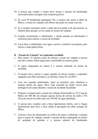 10. A pessoa que conduz o ensaio deve anotar o número de bombeadas
necessárias para conseguir uma resposta positiva.
11. Se, com 30 bombeadas (parágrafo 10), o usuário não sentir o sabor do
Bitrex, o ensaio de vedação com Bitrex não pode ser usado com ela.
12. Se o usuário conseguir sentir o sabor deve-se pedir a ele que procure se
lembrar dele, porque vai ser usado no ensaio de vedação.
13. Usando corretamente o nebulizador, 1 mLda solução no nebulizador é
suficiente para realizar o ensaio de acuidade.
14. Lavar bem o nebulizador com água, secá-lo e enchê-lo novamente, pelo
menos a cada quatro horas.

B. “Ensaio de Vedação” no respirador escolhido
1. Pelo menos 15 minutos antes de efetuar o ensaio de vedação a pessoa
não deve comer, beber (água pura é permitida) ou mascar goma.
2. O capuz empregado no ensaio é o mesmo utilizado no ensaio de
acuidade.
3. O usuário deve colocar o capuz quando já estiver usando o respirador
equipado com filtro mecânico, no mínimo, classe P1, ou PFF1.
4. Usar um segundo nebulizador, igual ao primeiro, para nebulizar a
solução dentro do capuz. Deve estar marcado de modo visível para
distingui-lo do usado durante o ensaio de acuidade de paladar.
5. Preparar a solução para o ensaio de vedação dissolvendo-se 337,5 mg de
Bitrex em 200 ML de solução aquosa morna de cloreto de sódio a 5%
(10 g de cloreto de sódio puro em 190 ML de água destilada).
6. A pessoa deve respirar com a boca ligeiramente aberta, com a língua
ligeiramente para fora, e ficar atenta à percepção do sabor amargo do
Bitrex.
7. Colocar o bico de nebulizador no orifício do capuz e nebulizar a solução
para o ensaio de vedação, usando a mesma técnica empregada no ensaio
de acuidade de paladar, e o mesmo número de bombeadas

 