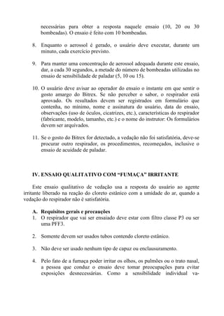 necessárias para obter a resposta naquele ensaio (10, 20 ou 30
bombeadas). O ensaio é feito com 10 bombeadas.
8. Enquanto o aerossol é gerado, o usuário deve executar, durante um
minuto, cada exercício previsto.
9. Para manter uma concentração de aerossol adequada durante este ensaio,
dar, a cada 30 segundos, a metade do número de bombeadas utilizadas no
ensaio de sensibilidade de paladar (5, 10 ou 15).
10. O usuário deve avisar ao operador do ensaio o instante em que sentir o
gosto amargo do Bitrex. Se não perceber o sabor, o respirador está
aprovado. Os resultados devem ser registrados em formulário que
contenha, no mínimo, nome e assinatura do usuário, data do ensaio,
observações (uso de óculos, cicatrizes, etc.), características do respirador
(fabricante, modelo, tamanho, etc.) e o nome do instrutor: Os formulários
devem ser arquivados.
11. Se o gosto do Bitrex for detectado, a vedação não foi satisfatória, deve-se
procurar outro respirador, os procedimentos, recomeçados, inclusive o
ensaio de acuidade de paladar.

IV. ENSAIO QUALITATIVO COM “FUMAÇA” IRRITANTE
Este ensaio qualitativo de vedação usa a resposta do usuário ao agente
irritante liberado na reação do cloreto estânico com a umidade do ar, quando a
vedação do respirador não é satisfatória.
A. Requisitos gerais e precauções
1. O respirador que vai ser ensaiado deve estar com filtro classe P3 ou ser
uma PFF3.
2. Somente devem ser usados tubos contendo cloreto estânico.
3. Não deve ser usado nenhum tipo de capuz ou enclausuramento.
4. Pelo fato de a fumaça poder irritar os olhos, os pulmões ou o trato nasal,
a pessoa que conduz o ensaio deve tomar preocupações para evitar
exposições desnecessárias. Como a sensibilidade individual va-

 