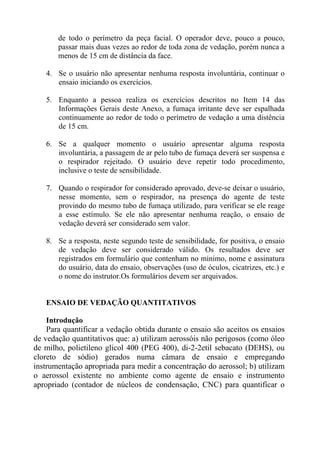 de todo o perímetro da peça facial. O operador deve, pouco a pouco,
passar mais duas vezes ao redor de toda zona de vedação, porém nunca a
menos de 15 cm de distância da face.
4. Se o usuário não apresentar nenhuma resposta involuntária, continuar o
ensaio iniciando os exercícios.
5. Enquanto a pessoa realiza os exercícios descritos no Item 14 das
Informações Gerais deste Anexo, a fumaça irritante deve ser espalhada
continuamente ao redor de todo o perímetro de vedação a uma distência
de 15 cm.
6. Se a qualquer momento o usuário apresentar alguma resposta
involuntária, a passagem de ar pelo tubo de fumaça deverá ser suspensa e
o respirador rejeitado. O usuário deve repetir todo procedimento,
inclusive o teste de sensibilidade.
7. Quando o respirador for considerado aprovado, deve-se deixar o usuário,
nesse momento, sem o respirador, na presença do agente de teste
provindo do mesmo tubo de fumaça utilizado, para verificar se ele reage
a esse estímulo. Se ele não apresentar nenhuma reação, o ensaio de
vedação deverá ser considerado sem valor.
8. Se a resposta, neste segundo teste de sensibilidade, for positiva, o ensaio
de vedação deve ser considerado válido. Os resultados deve ser
registrados em formulário que contenham no mínimo, nome e assinatura
do usuário, data do ensaio, observações (uso de óculos, cicatrizes, etc.) e
o nome do instrutor.Os formulários devem ser arquivados.

ENSAIO DE VEDAÇÃO QUANTITATIVOS
Introdução
Para quantificar a vedação obtida durante o ensaio são aceitos os ensaios
de vedação quantitativos que: a) utilizam aerossóis não perigosos (como óleo
de milho, polietileno glicol 400 (PEG 400), di-2-2etil sebacato (DEHS), ou
cloreto de sódio) gerados numa câmara de ensaio e empregando
instrumentação apropriada para medir a concentração do aerossol; b) utilizam
o aerossol existente no ambiente como agente de ensaio e instrumento
apropriado (contador de núcleos de condensação, CNC) para quantificar o

 