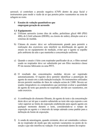 aerossol; c) controlam a pressão negativa (CNP) dentro da peça facial e
instrumentos para medir a vazão de ar que penetra pelos vazamentos na zona de
selagem no rosto.
1

Ensaios de vedação quantitativos que
empregam geração de aerossóis

1.1 Equipamento
a) Utilizam aerossóis (como óleo de milho, polietileno glicol 400 (PEG
400), di-2-2etil sebacato (DEHS), ou cloreto de sódio), diluição com ar e
sistemas de medida.
b) Câmara de ensaio: deve ser suficientemente grande para permitir a
realização dos exercícios sem interferir na distribuição do agente de
ensaio ou no equipamento de medição, evitar que o agente se espalhe
pelo ambiente da sala e que mantenha a concentração uniforme.

c) Quando o ensaio é feito com respirador purificador de ar, o filtro normal
usado no respirador deve ser substituído por um filtro mecânico classe
P3 do mesmo fabricante ou uma PFF3.

d) O resultado das concentrações medidas devem ser registrado
automaticamente. O registro deve permitir identificar a penetração do
agente de ensaio em a cada inalação/exalação. Os instrumentos utilizados
devem permitir medidas do fator de vedação acima de 2.000. Devem ser
usados integradores ou computadores que permitam avaliar a quantidade
de agente de teste que penetra no respirador, devido aos vazamentos, em
cada exercício.

e) A combinação do elemento filtrante, do agente de teste e da concentração
deste deve ser tal que o usuário submetido ao teste não seja exposto a um
valor superior ao limite de exposição estabelecido para aquele agente em
qualquer momento durante o teste, considerando-se o tempo de
exposição ao agente e o intervalo de tempo adotado como padrão para a
definição do limite de exposição.

f) A sonda de amostragem, quando existente, deve ser construída e colocada no respirador de modo que não ocorram vazamentos no ponto de inserção e que não interfira na vedação. O ar amostrado dentro do respira-

 