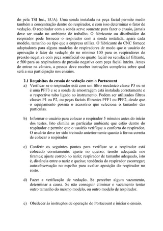 do pela TSI Inc., EUA). Uma sonda instalada na peça facial permite medir
também a concentração dentro do respirador, e com isso determinar o fator de
vedação. O respirador com a sonda serve somente para fazer o ensaio, jamais
deve ser usado no ambiente de trabalho. O fabricante ou distribuidor do
respirador pode fornecer o respirador com a sonda instalada, apara cada
modelo, tamanho ou tipo que a empresa utiliza. O fabricante do CNC fornece
adaptadores para alguns modelos de respiradores de modo que o usuário de
aprovação é fator de vedação de no mínimo 100 para os respiradores de
pressão negativa com peça semifacial ou quarto facial ou semifacial filtrante,
e 500 para os respiradores de pressão negativa com peça facial inteira. Antes
de entrar na câmara, a pessoa deve receber instruções completas sobre qual
será a sua participação nos ensaios.
2.1 Requisitos do ensaio de vedação com o Portacount
a) Verificar se o respirador está com um filtro mecânico classe P3 ou se
é uma PFF3 e se a sonda de amostragem está instalada corretamente e
o respectivo tubo ligado ao instrumento. Podem ser utilizados filtros
classes P1 ou P2, ou peças faciais filtrantes PFF1 ou PFF2, desde que
o equipamento possua o acessório que seleciona o tamanho das
partículas.
b) Informar o usuário para colocar o respirador 5 minutos antes do início
dos testes. Isto elimina as partículas ambiente que estão dentro do
respirador e permite que o usuário verifique o conforto do respirador.
O usuário deve ter sido treinado anteriormente quanto à forma correta
de colocar o respirador.
c) Conferir os seguintes pontos para verificar se o respirador está
colocado corretamente: ajuste no queixo; tensão adequada nos
tirantes; ajuste correto no nariz; respirador de tamanho adequado, isto
é, distância entre o nariz e queixo; tendência do respirador escorregar;
auto-observação no espelho para avaliar aposição do respirador no
rosto.
d) Fazer a verificação de vedação. Se perceber algum vazamento,
determinar a causa. Se não conseguir eliminar o vazamento tentar
outro tamanho do mesmo modelo, ou outro modelo de respirador.

e) Obedecer às instruções de operação do Portacount e iniciar o ensaio.

 