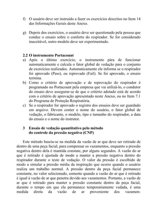 f) O usuário deve ser instruído a fazer os exercícios descritos no Item 14
das Informações Gerais deste Anexo.
g) Depois dos exercícios, o usuário deve ser questionado pela pessoa que
conduz o ensaio sobre o conforto do respirador. Se for considerado
inaceitável, outro modelo deve ser experimentado.

2.2 O instrumento Portacount
a) Após o último exercício, o instrumento pára de funcionar
automaticamente e calcula o fator global de vedação para o conjunto
de exercícios realizados. Automaticamente ele informa se o respirador
foi aprovado (Pass), ou reprovado (Fail). Se foi aprovado, o ensaio
termina.
b) Como o critério de aprovação e de reprovação do respirador é
programado no Portacount pela empresa que vai utilizá-lo, o condutor
do ensaio deve assegurar-se de que o critério adotado está de acordo
com o critério de aprovação apresentado neste Anexo, ou no Item 7.1
do Programa de Proteção Respiratória.
c) Se o respirador for aprovado o registro dos ensaios deve ser guardado
em arquivo. Devem conter o nome do usuário, o fator global de
vedação, o fabricante, o modelo, tipo e tamanho do respirador, a data
do ensaio e o nome do instrutor.
3

Ensaio de vedação quantitativo pelo método
do controle da pressão negativa (CNP)

Este método baseia-se na medida da vazão de ar que deve ser retirado de
dentro de uma peça facial, para compensar os vazamentos, enquanto a pressão
negativa dentro dela é mantida constate, por alguns segundos. A vazão do ar
que é retirado é ajustada de modo a manter a pressão negativa dentro do
respirador durante o teste de vedação. O valor da pressão é escolhido de
modo a simular a pressão média da inspiração que ocorre quando o usuário
realiza um trabalho normal. A pressão dentro da peça facial permanece
constante, no valor selecionado, somente quando a vazão do ar que é retirado
é igual à vazão de ar que penetra devido aos vazamentos. Portanto, a vazão de
ar que é retirado para manter a pressão constante dentro da peça facial,
durante o tempo em que ela permanece temporariamente vedada, é uma
medida direta da vazão de ar proveniente dos vazamen-

 