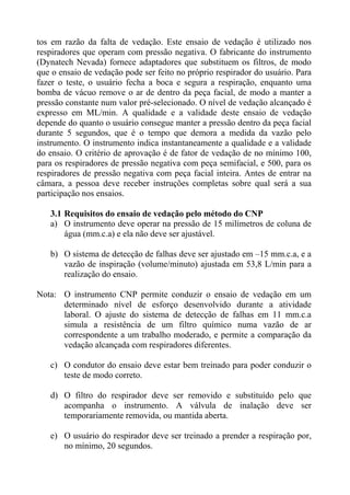 tos em razão da falta de vedação. Este ensaio de vedação é utilizado nos
respiradores que operam com pressão negativa. O fabricante do instrumento
(Dynatech Nevada) fornece adaptadores que substituem os filtros, de modo
que o ensaio de vedação pode ser feito no próprio respirador do usuário. Para
fazer o teste, o usuário fecha a boca e segura a respiração, enquanto uma
bomba de vácuo remove o ar de dentro da peça facial, de modo a manter a
pressão constante num valor pré-selecionado. O nível de vedação alcançado é
expresso em ML/min. A qualidade e a validade deste ensaio de vedação
depende do quanto o usuário consegue manter a pressão dentro da peça facial
durante 5 segundos, que é o tempo que demora a medida da vazão pelo
instrumento. O instrumento indica instantaneamente a qualidade e a validade
do ensaio. O critério de aprovação é de fator de vedação de no mínimo 100,
para os respiradores de pressão negativa com peça semifacial, e 500, para os
respiradores de pressão negativa com peça facial inteira. Antes de entrar na
câmara, a pessoa deve receber instruções completas sobre qual será a sua
participação nos ensaios.
3.1 Requisitos do ensaio de vedação pelo método do CNP
a) O instrumento deve operar na pressão de 15 milímetros de coluna de
água (mm.c.a) e ela não deve ser ajustável.
b) O sistema de detecção de falhas deve ser ajustado em –15 mm.c.a, e a
vazão de inspiração (volume/minuto) ajustada em 53,8 L/min para a
realização do ensaio.
Nota: O instrumento CNP permite conduzir o ensaio de vedação em um
determinado nível de esforço desenvolvido durante a atividade
laboral. O ajuste do sistema de detecção de falhas em 11 mm.c.a
simula a resistência de um filtro químico numa vazão de ar
correspondente a um trabalho moderado, e permite a comparação da
vedação alcançada com respiradores diferentes.
c) O condutor do ensaio deve estar bem treinado para poder conduzir o
teste de modo correto.
d) O filtro do respirador deve ser removido e substituído pelo que
acompanha o instrumento. A válvula de inalação deve ser
temporariamente removida, ou mantida aberta.
e) O usuário do respirador deve ser treinado a prender a respiração por,
no mínimo, 20 segundos.

 
