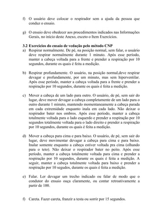 f) O usuário deve colocar o respirador sem a ajuda da pessoa que
conduz o ensaio.
g) O ensaio deve obedecer aos procedimentos indicados nas Informações
Gerais, no início deste Anexo, exceto o Item Exercícios.
3.2 Exercícios do ensaio de vedação pelo método CNP
a) Respirar normalmente. De pé, na posição normal, sem falar, o usuário
deve respirar normalmente durante 1 minuto. Após esse período,
manter a cabeça voltada para a frente e prender a respiração por 10
segundos, durante os quais é feita a medição.
b) Respirar profundamente. O usuário, na posição normal,deve respirar
devagar e profundamente, por um minuto, mas sem hiperventilar.
Após esse período, manter a cabeça voltada para a frente e prender a
respiração por 10 segundos, durante os quais é feita a medição.
c) Mover a cabeça de um lado para outro. O usuário, de pé, sem sair do
lugar, deve mover devagar a cabeça completamente de um lado para o
outro durante 1 minuto, mantendo momentaneamente a cabeça parada
em cada extremidade enquanto inala em cada lado. Não deixar o
respirador bater nos ombros. Após esse período, manter a cabeça
totalmente voltada para o lado esquerdo e prender a respiração por 10
segundos totalmente voltada para o lado direito e prender a respiração
por 10 segundos, durante os quais é feita a medição.
d) Mover a cabeça para cima e para baixo. O usuário, de pé, sem sair do
lugar, deve movimentar devagar a cabeça para cima e para baixo.
Inalar somente enquanto a cabeça estiver voltada pra cima (olhando
para o teto). Não deixar o respirador bater no peito. Após esse
período, manter a cabeça totalmente voltada para cima e prender a
respiração por 10 segundos, durante os quais é feita a medição. A
seguir, manter a cabeça totalmente voltada para baixo e prender a
respiração por 10 segudos, durante os quais é feita a medição.
e) Falar. Ler devagar um trecho indicado ou falar de modo que o
condutor do ensaio ouça claramente, ou contar retroativamente a
partir de 100.

f) Careta. Fazer careta, franzir a testa ou sorrir por 15 segundos.

 