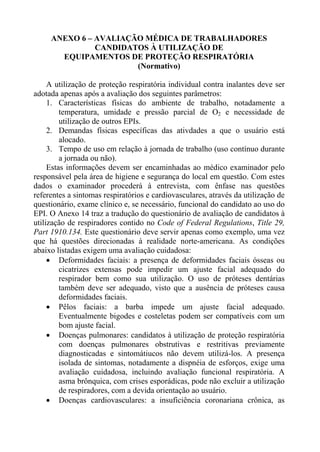 ANEXO 6 – AVALIAÇÃO MÉDICA DE TRABALHADORES
CANDIDATOS À UTILIZAÇÃO DE
EQUIPAMENTOS DE PROTEÇÃO RESPIRATÓRIA
(Normativo)
A utilização de proteção respiratória individual contra inalantes deve ser
adotada apenas após a avaliação dos seguintes parâmetros:
1. Características físicas do ambiente de trabalho, notadamente a
temperatura, umidade e pressão parcial de O2 e necessidade de
utilização de outros EPIs.
2. Demandas físicas específicas das ativdades a que o usuário está
alocado.
3. Tempo de uso em relação à jornada de trabalho (uso contínuo durante
a jornada ou não).
Estas informações devem ser encaminhadas ao médico examinador pelo
responsável pela área de higiene e segurança do local em questão. Com estes
dados o examinador procederá à entrevista, com ênfase nas questões
referentes a sintomas respiratórios e cardiovasculares, através da utilização de
questionário, exame clínico e, se necessário, funcional do candidato ao uso do
EPI. O Anexo 14 traz a tradução do questionário de avaliação de candidatos à
utilização de respiradores contido no Code of Federal Regulations, Title 29,
Part 1910.134. Este questionário deve servir apenas como exemplo, uma vez
que há questões direcionadas à realidade norte-americana. As condições
abaixo listadas exigem uma avaliação cuidadosa:
• Deformidades faciais: a presença de deformidades faciais ósseas ou
cicatrizes extensas pode impedir um ajuste facial adequado do
respirador bem como sua utilização. O uso de próteses dentárias
também deve ser adequado, visto que a ausência de próteses causa
deformidades faciais.
• Pêlos faciais: a barba impede um ajuste facial adequado.
Eventualmente bigodes e costeletas podem ser compatíveis com um
bom ajuste facial.
• Doenças pulmonares: candidatos à utilização de proteção respiratória
com doenças pulmonares obstrutivas e restritivas previamente
diagnosticadas e sintomátiucos não devem utilizá-los. A presença
isolada de sintomas, notadamente a dispnéia de esforços, exige uma
avaliação cuidadosa, incluindo avaliação funcional respiratória. A
asma brônquica, com crises esporádicas, pode não excluir a utilização
de respiradores, com a devida orientação ao usuário.
• Doenças cardiovasculares: a insuficiência coronariana crônica, as

 