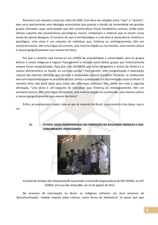 9
Racismo é um conceito criado por volta de 1920. Com base nas relações entre “raça” e “racismo”,
este seria teoricamente uma ideologia essencialista que postula a divisão da humanidade em grandes
grupos chamados raças contrastadas que têm características físicas hereditárias comuns, sendo estes
últimos suportes das características psicológicas, morais, intelectuais e estéticas que se situam numa
escala de valores desiguais. O conceito da raça é morfobiológico e o da etnia é sociocultural, histórico e
psicológico. Uma etnia é um conjunto de indivíduos que, histórica ou mitologicamente, têm um
ancestral comum, têm uma língua em comum, uma mesma religião ou cosmovisão, uma mesma cultura
e moram geograficamente num mesmo território.
Por que o conceito raça tornou-se um critério de acessibilidade à universidade, para os grupos
étnicos e raciais indígenas e negros? Para garantir a inclusão social destes grupos que historicamente
sempre foram marginalizados. Para que a lei 10.639/03 que torna obrigatório o ensino da História e a
cultura afro-brasileira na escola, no currículo escolar? Para garantir uma ressignificação e valorização
cultural das matrizes africanas que formam a diversidade cultural brasileira. Portanto, os professores
exercem importante papel no processo da luta contra o preconceito e a discriminação racial no Brasil. O
conceito etnia não daria conta para tratar das diferenças coletivas? Não, tendo em vista a seguinte
afirmação, ‘‘uma etnia é um conjunto de indivíduos que, histórica ou mitologicamente, têm um
ancestral comum, têm uma língua em comum, uma mesma religião ou cosmovisão, uma mesma cultura
e moram geograficamente num mesmo território’’.
Enfim, ao analisarmos o texto, nota-se que se tratando de Brasil, o preconceito é de classe, raça e
cor.
III. O PAPEL DO(A) AGRÔNOMO(A) EM FORMAÇÃO NA REALIDADE INDÍGENA E NAS
COMUNIDADES TRADICIONAIS
A escola de Campos dos Goytacazes/RJ assumindo a Comissão Organizadora do 56º CONEA, no 55º
CONEA, em Cruz das Almas/BA, em 21 de agosto de 2012.
No processo de colonização no Brasil, os indígenas sofreram um duro processo de
‘desculturalização’, medida imposta pelos colonos, como forma de ‘domesticar’ os povos que aqui
 