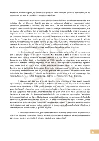 10
habitavam. Ainda mais grave, foi à dizimação que estes povos sofreram, quando a ‘domestificação’ era
inviabilizada por atos de resistência a violência que sofriam.
Em Campos dos Goytacazes, município inicialmente habitado pelos indígenas Goitacás, esta
realidade não foi diferente. Quando por aqui os portugueses chegaram, encontraram muitas
dificuldades para conter a resistência dos povos locais. Com isto, conforme visto na literatura, os
indígenas foram dizimados por uma epidemia de varíola, doença até então desconhecida para eles, que
os mesmos não resistiram. Com a colonização do município já consolidada, entra o processo das
oligarquias rurais, subsidiada pela produção sulcro-alcooleira, que utilizava de mão-de-obra escrava
para manutenção e produção dos grandes engenhos de cana-de-açúcar. Fato curioso, e imprevisto, foi à
vinda de um Príncipe Negro trazido para ser escravo, chamado Kurango, que ao chegar à região de
Campos, foi reconhecido pelos outros escravos que aqui estavam, e acabou liderando inúmeras revoltas
na época. Anos mais tarde, sua filha acabou ficando grávida de um Padre local, e o filho renegado pelo
pai, foi um renomado político abolicionista e republicano: chamado de José do Patrocínio.
No âmbito nacional, a pauta indígena e das comunidades quilombolas, sofrem arduamente
com a estrutura engessada do Estado brasileiro. Não bastasse já todo o processo histórico que
passaram, esses povos ficam sempre a margem da ganância de uma mesma classe: as oligarquias rurais.
Colocando em dados, desde a Constituição de 1988, quando em cinco anos eram previstas a
demarcação de todo o Território Indígena (o que até hoje, 20 anos depois deste prazo ter sido esgotado,
ainda não foi feito), até os dias atuais, quando a bancada ruralista através da PEC 215, tenta passar do
Executivo para o Legislativo a decisão desta demarcação (assim como dos Territórios de Comunidades
Tradicionais), deixa claramente para nós, o quão agravante é este problema. Em outro caso dos povos
quilombolas, fica o exemplo do Quilombo Rio dos Macacos, quando em prol de uma suposta segurança
nacional, tentam a todo custo à desapropriação da área, que historicamente lhes é de direito.
E passando por todo este processo histórico, entra novamente o nosso papel, enquanto
agrônomos (as) em formação, com a realidade destes Povos Tradicionais e Indígenas. É um importante
momento que vivenciamos na FEAB, quando já vamos para o terceiro Congresso consecutivo discutir a
pauta dos Povos Tradicionais, e agora com mais centralidade, os Povos Indígenas. Justamente na cidade
em que a população não faz ideia, majoritariamente, de quem foram esses índios Goitacás que aqui
habitavam, e mais além, das Comunidades Quilombolas que se mantém no município. Sediado na
Universidade idealizada por Darcy Ribeiro, ilustre humanista brasileiro, que nos vinte anos da fundação
da instituição, celebraremos sediando o 56º CONEA. E ainda o recente caso na capital fluminense, aonde
vimos a grande problemática que enfrentaram os indígenas e apoiadores da Aldeia Maracanã, quando
na desocupação do lugar em que muitos habitavam, e tinham como referencial cultural e histórico, o
interesse privado falou mais alto, os grandes projetos!
E ainda mais sensibilizados, procurando referenciar inúmeros companheiros e companheiras
que foram tombados, vítimas dos conflitos agrários e dos interesses do capital, faremos um Congresso
para lembrá-los, sem um minuto de silêncio, mas toda uma vida em luta!
 