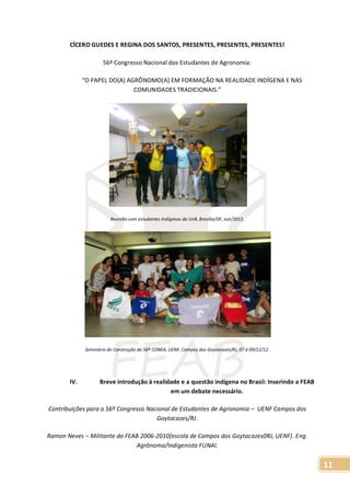 11
CÍCERO GUEDES E REGINA DOS SANTOS, PRESENTES, PRESENTES, PRESENTES!
56º Congresso Nacional dos Estudantes de Agronomia:
“O PAPEL DO(A) AGRÔNOMO(A) EM FORMAÇÃO NA REALIDADE INDÍGENA E NAS
COMUNIDADES TRADICIONAIS.”
Reunião com estudantes Indígenas da UnB, Brasília/DF, out/2012.
Seminário de Construção do 56º CONEA, UENF, Campos dos Goytacazes/RJ, 07 à 09/12/12.
IV. Breve introdução à realidade e a questão indígena no Brasil: Inserindo a FEAB
em um debate necessário.
Contribuições para o 56º Congresso Nacional de Estudantes de Agronomia – UENF Campos dos
Goytacazes/RJ.
Ramon Neves – Militante da FEAB 2006-2010(escola de Campos dos Goytacazes0RJ, UENF). Eng.
Agrônomo/Indigenista FUNAI.
 