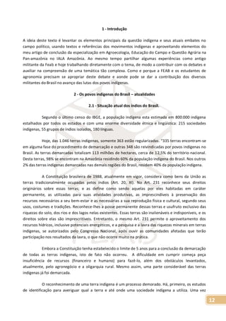 12
1 - Introdução
A ideia deste texto é levantar os elementos principais da questão indígena e seus atuais embates no
campo político, usando textos e referências dos movimentos indígenas e aproveitando elementos do
meu artigo de conclusão da especialização em Agroecologia, Educação do Campo e Questão Agrária na
Pan-amazônia no IALA Amazônia. Ao mesmo tempo partilhar algumas experiências como antigo
militante da Feab e hoje trabalhando diretamente com o tema, de modo a contribuir com os debates e
auxiliar na compreensão de uma temática tão complexa. Como e porque a FEAB e os estudantes de
agronomia precisam se apropriar deste debate e aonde pode se dar a contribuição dos diversos
militantes do Brasil no avanço das lutas dos povos indígenas.
2 - Os povos indígenas do Brasil – atualidades
2.1 - Situação atual dos índios do Brasil.
Segundo o último censo do IBGE, a população indígena esta estimada em 800.000 indígena
estalhados por todos os estados e com uma enorme diversidade étnica e lingüística: 215 sociedades
indígenas, 55 grupos de índios isolados, 180 línguas.
Hoje, das 1.046 terras indígenas, somente 363 estão regularizadas. “335 terras encontram-se
em alguma fase do procedimento de demarcação e outras 348 são reivindicadas por povos indígenas no
Brasil. As terras demarcadas totalizam 113 milhões de hectares, cerca de 12,5% do território nacional.
Desta terras, 98% se encontram na Amazônia residindo 60% da população indígena do Brasil. Nos outros
2% das terras indígenas demarcadas nas demais regiões do Brasil, residem 40% da população indígena.
A Constituição brasileira de 1988, atualmente em vigor, considera como bens da União as
terras tradicionalmente ocupadas pelos índios (Art. 20, XI). No Art. 231 reconhece seus direitos
originários sobre essas terras; e as define como sendo aquelas por eles habitadas em caráter
permanente, as utilizadas para suas atividades produtivas, as imprescindíveis à preservação dos
recursos necessários a seu bem-estar e as necessárias a sua reprodução física e cultural, segundo seus
usos, costumes e tradições. Reconhece-lhes a posse permanente dessas terras e usufruto exclusivo das
riquezas do solo, dos rios e dos lagos nelas existentes. Essas terras são inalienáveis e indisponíveis, e os
direitos sobre elas são imprescritíveis. Entretanto, o mesmo Art. 231 permite o aproveitamento dos
recursos hídricos, inclusive potenciais energéticos, e a pesquisa e a lavra das riquezas minerais em terras
indígenas, se autorizados pelo Congresso Nacional, após ouvir as comunidades afetadas que terão
participação nos resultados da lavra, o que não ocorre muito na prática.
Embora a Constituição tenha estabelecido o limite de 5 anos para a conclusão da demarcação
de todas as terras indígenas, isto de fato não ocorreu. A dificuldade em cumprir começa peça
insuficiência de recursos (financeiro e humano) para fazê-lo, além dos obstáculos levantados,
atualmente, pelo agronegócio e a oligarquia rural. Mesmo assim, uma parte considerável das terras
indígenas já foi demarcada.
O reconhecimento de uma terra indígena é um processo demorado. Há, primeiro, os estudos
de identificação para averiguar qual a terra e até onde uma sociedade indígena a utiliza. Uma vez
 
