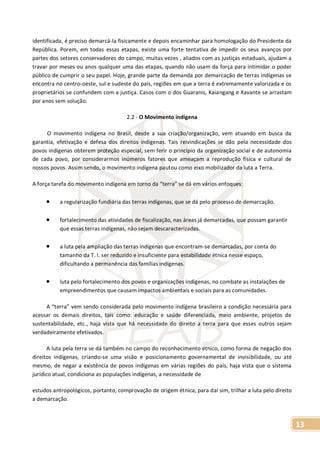 13
identificada, é preciso demarcá-la fisicamente e depois encaminhar para homologação do Presidente da
República. Porem, em todas essas etapas, existe uma forte tentativa de impedir os seus avanços por
partes dos setores conservadores do campo, muitas vezes , aliados com as justiças estaduais, ajudam a
travar por meses ou anos qualquer uma das etapas, quando não usam da força para intimidar o poder
público de cumprir o seu papel. Hoje, grande parte da demanda por demarcação de terras indígenas se
encontra no centro-oeste, sul e sudeste do país, regiões em que a terra é extremamente valorizada e os
proprietários se confundem com a justiça. Casos com o dos Guaranis, Kaiangang e Xavante se arrastam
por anos sem solução.
2.2 - O Movimento indígena
O movimento indígena no Brasil, desde a sua criação/organização, vem atuando em busca da
garantia, efetivação e defesa dos direitos indígenas. Tais reivindicações se dão pela necessidade dos
povos indígenas obterem proteção especial, sem ferir o princípio da organização social e de autonomia
de cada povo, por considerarmos inúmeros fatores que ameaçam a reprodução física e cultural de
nossos povos. Assim sendo, o movimento indígena pautou como eixo mobilizador da luta a Terra.
A força tarefa do movimento indígena em torno da “terra” se dá em vários enfoques:
 a regularização fundiária das terras indígenas, que se dá pelo processo de demarcação.
 fortalecimento das atividades de fiscalização, nas áreas já demarcadas, que possam garantir
que essas terras indígenas, não sejam descaracterizadas.
 a luta pela ampliação das terras indígenas que encontram-se demarcadas, por conta do
tamanho da T. I. ser reduzido e insuficiente para estabilidade étnica nesse espaço,
dificultando a permanência das famílias indígenas.
 luta pelo fortalecimento dos povos e organizações indígenas, no combate as instalações de
empreendimentos que causam impactos ambientais e sociais para as comunidades.
A “terra” vem sendo considerada pelo movimento indígena brasileiro a condição necessária para
acessar os demais direitos, tais como: educação e saúde diferenciada, meio ambiente, projetos de
sustentabilidade, etc., haja vista que há necessidade do direito a terra para que esses outros sejam
verdadeiramente efetivados.
A luta pela terra se dá também no campo do reconhecimento étnico, como forma de negação dos
direitos indígenas, criando-se uma visão e posicionamento governamental de invisibilidade, ou até
mesmo, de negar a existência de povos indígenas em várias regiões do país, haja vista que o sistema
jurídico atual, condiciona as populações indígenas, a necessidade de
estudos antropológicos, portanto, comprovação de origem étnica, para daí sim, trilhar a luta pelo direito
a demarcação.
 